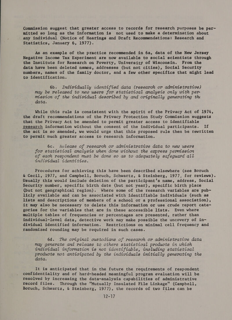 Commission suggest that greater access to records for research purposes be per- mitted so long as the information is not used to make a determination about any individual (Notice of Hearings and Draft Recommendations: Research and Statistics, January 6, 1977). As an example of the practice recommended in 6a, data of the New Jersey Negative Income Tax Experiment are now available to social scientists through the Institute for Research on Poverty, University of Wisconsin. From the data have been deleted names, addresses (but not cities), Social Security numbers, names of the family doctor, and a few other ee G et ace that might lead to identification. 6b. Indtvtdually identified data (research or administrative) may be released to new users for statistical analysts only wtth per- mtsston of the individual described by and originally generating the data. While this rule is consistent with the spirit of the Privacy Act of 1974, the draft recommendations of the Privacy Protection Study Commission suggests that the Privacy Act be amended to permit greater access to identifiable research information without the consent of the individual participants. If the act is so amended, we would urge that this proposed rule then be rewritten to permit much greater access to research information. 6c. Kelease of research or admintstrative data to new users for statistical analysts when done without the express permission of each respondent must be done so as to adequately safeguard all tndtvtdual tdenttttes. Procedures for achieving this have been described elsewhere (see Boruch &amp; Cecil, 1977, and Campbell, Boruch, Schwartz, &amp; Steinberg, 1977, for reviews). Usually this would include deletion of the participant's name, address, Social Security number, specific birth date (but not year), specific birth place (but not geographical region). Where some of the research variables are pub- licly available and can be associated with identifiable individuals (such as lists and descriptions of members of a school or a professional association), it may also be necessary to delete this information or use crude report cate- gories for the variables that are in these accessible lists. Even where multiple tables of frequencies or percentages are presented, rather than individual-level data, detective work may make possible the uncovery of in- dividual identified information. Restrictions on minimal cell frequency and randomized rounding may be required in such cases. 6d. The original custodians of research or admintstrative data may generate and release to others statistical products tn which tndivtdual tnformatton ta not identifiable, ineluding statistical Co not anttetpated by the indivtduals tnittally generating the ta. It is anticipated that in the future the requirements of respondent confidentiality and of hard-headed meaningful program evaluation will be resolved by increasing the data-analysis capabilities of administrative record files. Through the Mutually Insulated File Linkage (Campbell, Boruch, Schwartz, &amp; Steinberg, 1977), the records of two files can be 12-17