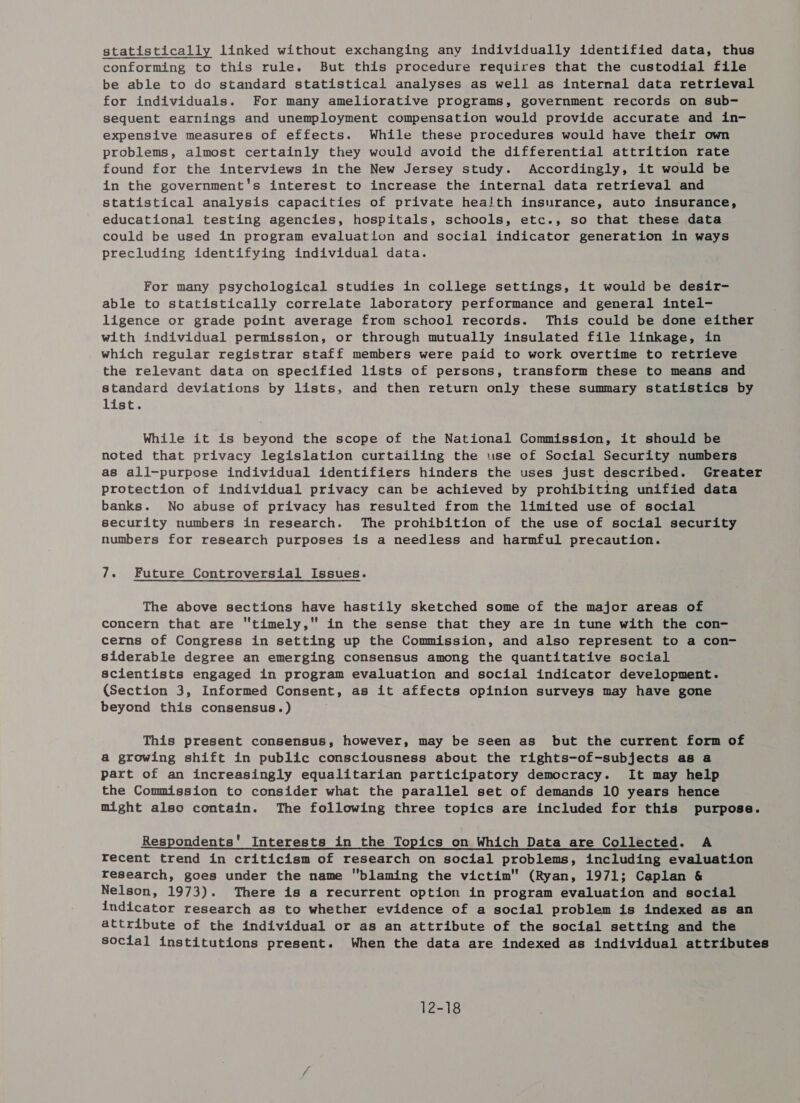 statistically linked without exchanging any individually identified data, thus conforming to this rule. But this procedure requires that the custodial file be able to do standard statistical analyses as well as internal data retrieval for individuals. For many ameliorative programs, government records on sub- sequent earnings and unemployment compensation would provide accurate and in- expensive measures of effects. While these procedures would have their own problems, almost certainly they would avoid the differential attrition rate found for the interviews in the New Jersey study. Accordingly, it would be in the government's interest to increase the internal data retrieval and statistical analysis capacities of private health insurance, auto insurance, educational testing agencies, hospitals, schools, etc., so that these data could be used in program evaluation and social indicator generation in ways precluding identifying individual data. For many psychological studies in college settings, it would be desir- able to statistically correlate laboratory performance and general intel- ligence or grade point average from school records. This could be done either with individual permission, or through mutually insulated file linkage, in which regular registrar staff members were paid to work overtime to retrieve the relevant data on specified lists of persons, transform these to means and standard deviations by lists, and then return only these summary statistics by list. While it is beyond the scope of the National Commission, it should be noted that privacy legislation curtailing the use of Social Security numbers as all-purpose individual identifiers hinders the uses just described. Greater protection of individual privacy can be achieved by prohibiting unified data banks. No abuse of privacy has resulted from the limited use of social security numbers in research. The prohibition of the use of social security numbers for research purposes is a needless and harmful precaution. 7. Future Controversial Issues. The above sections have hastily sketched some of the major areas of concern that are timely, in the sense that they are in tune with the con- cerns of Congress in setting up the Commission, and also represent to a con- siderable degree an emerging consensus among the quantitative social scientists engaged in program evaluation and social indicator development. (Section 3, Informed Consent, as it affects opinion surveys may have gone beyond this consensus.) This present consensus, however, may be seen as but the current form of a growing shift in public consciousness about the rights-of-subjects as a part of an increasingly equalitarian participatory democracy. It may help the Commission to consider what the parallel set of demands 10 years hence might also contain. The following three topics are included for this purpose. Respondents’ Interests in the Topics on Which Data are Collected. A recent trend in criticism of research on social problems, including evaluation research, goes under the name blaming the victim (Ryan, 1971; Caplan &amp; Nelson, 1973). There is a recurrent option in program evaluation and social indicator research as to whether evidence of a social problem is indexed as an attribute of the individual or as an attribute of the social setting and the social institutions present. When the data are indexed as individual attributes 12-18