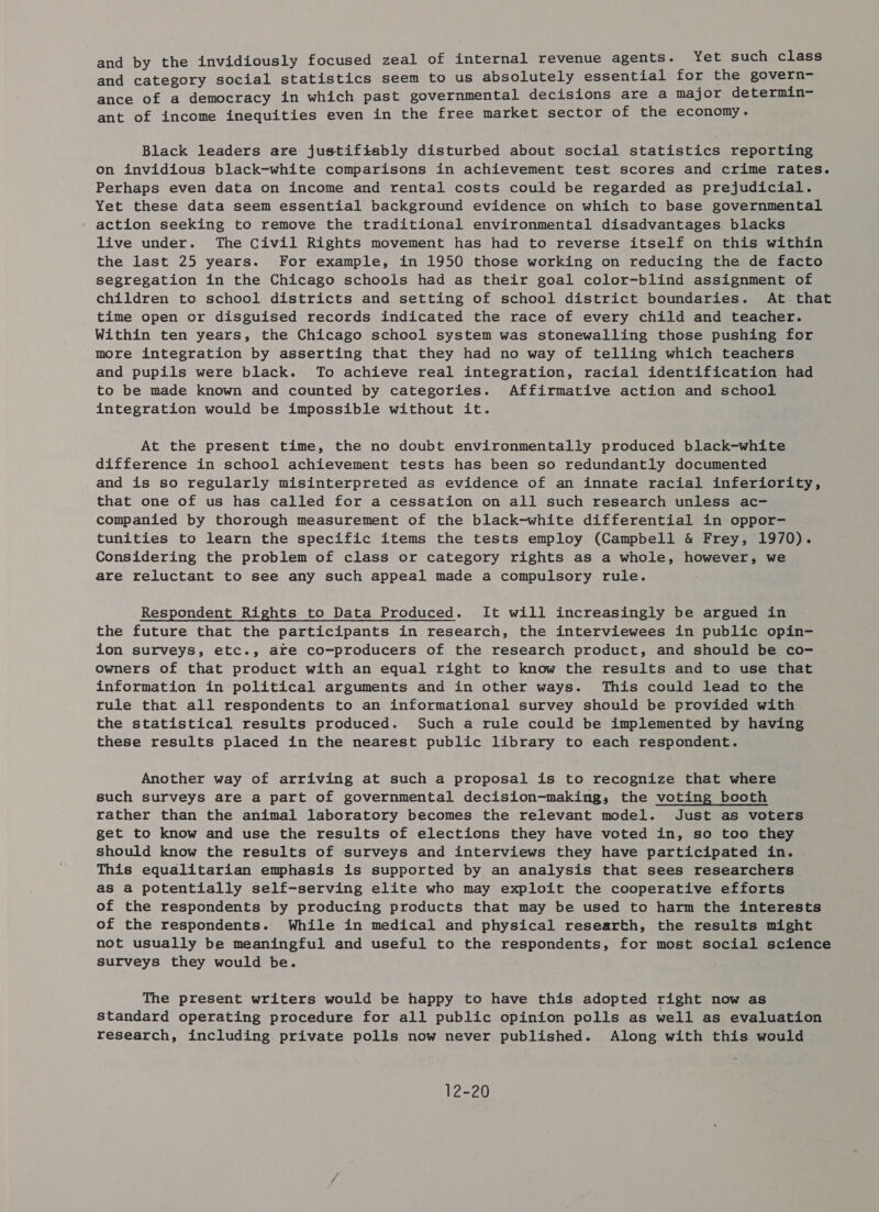 and by the invidiously focused zeal of internal revenue agents. Yet such class and category social statistics seem to us absolutely essential for the govern- ance of a democracy in which past governmental decisions are a major determin- ant of income inequities even in the free market sector of the economy. Black leaders are justifiably disturbed about social statistics reporting on invidious black-white comparisons in achievement test scores and crime rates. Perhaps even data on income and rental costs could be regarded as prejudicial. Yet these data seem essential background evidence on which to base governmental action seeking to remove the traditional environmental disadvantages blacks live under. The Civil Rights movement has had to reverse itself on this within the last 25 years. For example, in 1950 those working on reducing the de facto segregation in the Chicago schools had as their goal color-blind assignment of children to school districts and setting of school district boundaries. At. that time open or disguised records indicated the race of every child and teacher. Within ten years, the Chicago school system was stonewalling those pushing for more integration by asserting that they had no way of telling which teachers and pupils were black. To achieve real integration, racial identification had to be made known and counted by categories. Affirmative action and school integration would be impossible without it. At the present time, the no doubt environmentally produced black-white difference in school achievement tests has been so redundantly documented and is so regularly misinterpreted as evidence of an innate racial inferiority, that one of us has called for a cessation on all such research unless ac- companied by thorough measurement of the black-white differential in oppor- tunities to learn the specific items the tests employ (Campbell &amp; Frey, 1970). Considering the problem of class or category rights as a whole, however, we are reluctant to see any such appeal made a compulsory rule. Respondent Rights to Data Produced. It will increasingly be argued in the future that the participants in research, the interviewees in public opin- ion surveys, etc., are co-producers of the research product, and should be co- owners of that product with an equal right to know the results and to use that information in political arguments and in other ways. This could lead to the rule that all respondents to an informational survey should be provided with the statistical results produced. Such a rule could be implemented by having these results placed in the nearest public library to each respondent. Another way of arriving at such a proposal is to recognize that where such surveys are a part of governmental decision-making, the voting booth rather than the animal laboratory becomes the relevant model. Just as voters get to know and use the results of elections they have voted in, so too they should know the results of surveys and interviews they have participated in. This equalitarian emphasis is supported by an analysis that sees researchers as a potentially self-serving elite who may exploit the cooperative efforts of the respondents by producing products that may be used to harm the interests of the respondents. While in medical and physical researth, the results might not usually be meaningful and useful to the respondents, for most social science surveys they would be. The present writers would be happy to have this adopted right now as Standard operating procedure for all public opinion polls as well as evaluation research, including private polls now never published. Along with this would 12-20