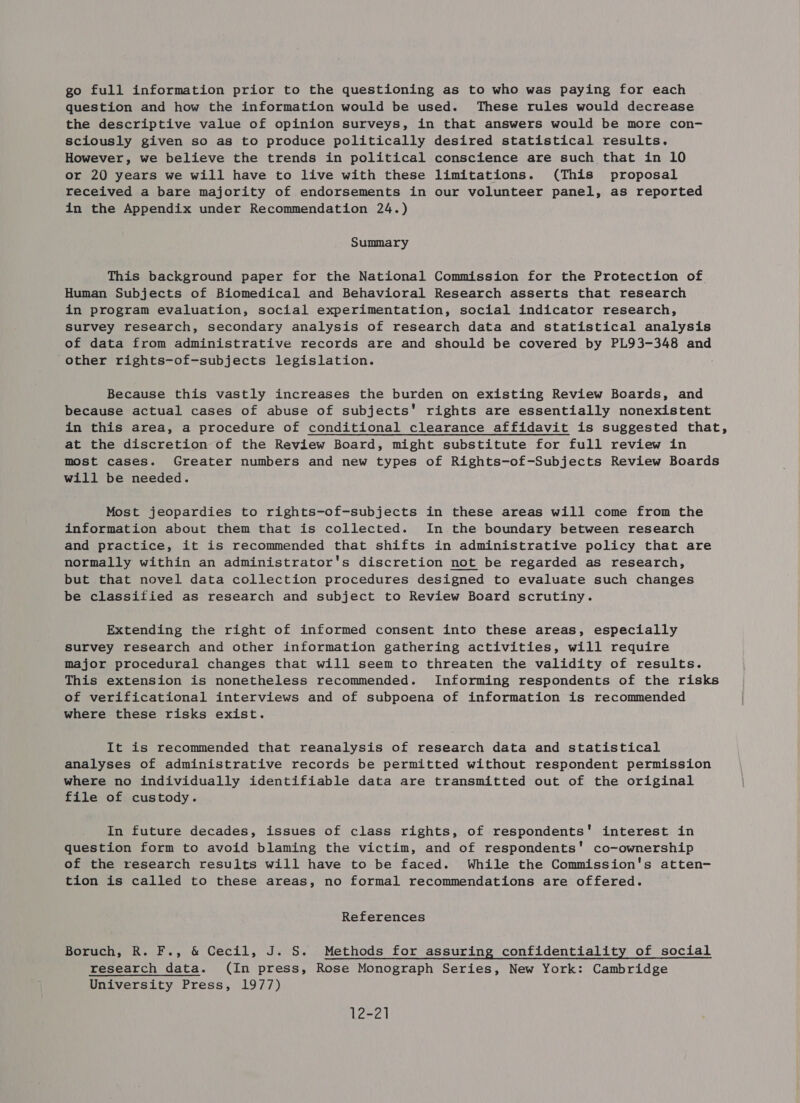 go full information prior to the questioning as to who was paying for each question and how the information would be used. These rules would decrease the descriptive value of opinion surveys, in that answers would be more con- sciously given so as to produce politically desired statistical results. However, we believe the trends in political conscience are such that in 10 or 20 years we will have to live with these limitations. (This proposal received a bare majority of endorsements in our volunteer panel, as reported in the Appendix under Recommendation 24.) Summary This background paper for the National Commission for the Protection of Human Subjects of Biomedical and Behavioral Research asserts that research in program evaluation, social experimentation, social indicator research, Survey research, secondary analysis of research data and statistical analysis of data from administrative records are and should be covered by PL93-348 and other rights-of-subjects legislation. Because this vastly increases the burden on existing Review Boards, and because actual cases of abuse of subjects’ rights are essentially nonexistent in this area, a procedure of conditional clearance affidavit is suggested that, at the discretion of the Review Board, might substitute for full review in most cases. Greater numbers and new types of Rights-of-Subjects Review Boards will be needed. Most jeopardies to rights-of-subjects in these areas will come from the information about them that is collected. In the boundary between research and practice, it is recommended that shifts in administrative policy that are normally within an administrator's discretion not be regarded as research, but that novel data collection procedures designed to evaluate such changes be classified as research and subject to Review Board scrutiny. Extending the right of informed consent into these areas, especially survey research and other information gathering activities, will require major procedural changes that will seem to threaten the validity of results. This extension is nonetheless recommended. Informing respondents of the risks of verificational interviews and of subpoena of information is recommended where these risks exist. It is recommended that reanalysis of research data and statistical analyses of administrative records be permitted without respondent permission where no individually identifiable data are transmitted out of the original file of custody. In future decades, issues of class rights, of respondents’ interest in question form to avoid blaming the victim, and of respondents' co-ownership of the research results will have to be faced. While the Commission's atten- tion is called to these areas, no formal recommendations are offered. References Boruch, R. F., &amp; Cecil, J. S. Methods for assuring confidentiality of social research data. (In press, Rose Monograph Series, New York: Cambridge University Press, 1977) 12-21