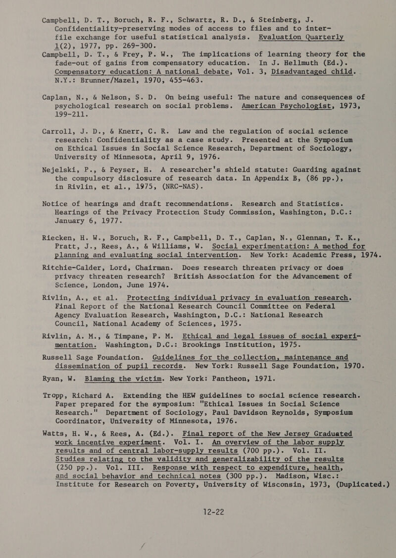 Campbell, D. T., Boruch, R. F., Schwartz, R. D., &amp; Steinberg, J. Confidentiality-preserving modes of access to files and to inter- file exchange for useful statistical analysis. Evaluation Quarterly LE (2 ist 97 Ts app s1'209= 300%. Campbell, D. T., &amp; Frey, P. W., The implications of learning theory for the fade-out of gains from compensatory education. In J. Hellmuth (Ed.). Compensatory education: A national debate, Vol. 3, Disadvantaged child. N.Y.: Brunner/Mazel, 1970, 455-463. Caplan, N., &amp; Nelson, S. D. On being useful: The nature and consequences of psychological research on social problems. American Psychologist, 1973, 199-211. Carroll, J. D., &amp; Knerr, C. R. Law and the regulation of social science research: Confidentiality as a case study. Presented at the Symposium on Ethical Issues in Social Science Research, Department of Sociology, University of Minnesota, April 9, 1976. Nejelski, P., &amp; Peyser, H. A researcher's shield statute: Guarding against the compulsory disclosure of research data. In Appendix B, (86 pp.), in Rivlin, et al., 1975; (NRC-NAS). Notice of hearings and draft recommendations. Research and Statistics. Hearings of the Privacy Protection Study Commission, Washington, D.C.: January 6, 1977. Riecken, H. W., Boruch, R. F., Campbeil, D. T., Caplan, N., Glennan, T. K., Pratt, J., Rees, A., &amp; Williams, W. Social experimentation: A method for planning and evaluating social intervention. New York: Academic Press, 1974. Ritchie-Calder, Lord, Chairman. Does research threaten privacy or does privacy threaten research? British Association for the Advancement of Science, London, June 1974. Rivlin, A., et al. Protecting individual privacy in evaluation research. Final Report of the National Research Council Committee on Federal Agency Evaluation Research, Washington, D.C.: National Research Council, National Academy of Sciences, 1975. Rivlin, A. M., &amp; Timpane, P. M. Ethical and legal issues of social experi- mentation. Washington, D.C.: Brookings Institution, 1975. Russell Sage Foundation. Guidelines for the collection, maintenance and dissemination of pupil records. New York: Russell Sage Foundation, 1970. Ryan, W. Blaming the victim. New York: Pantheon, 1971. Tropp, Richard A. Extending the HEW guidelines to social science research. Paper prepared for the symposium: Ethical Issues in Social Science Research. Department of Sociology, Paul Davidson Reynolds, Symposium Coordinator, University of Minnesota, 1976. Watts, H. W., &amp; Rees, A. (Ed.). Final report of the New Jersey Graduated work incentive experiment. Vol. I. An overview of the labor supply results and of central labor-supply results (700 pp.). Vol. II. Studies relating to the validity and generalizability of the results (250 pp.). Vol. III. Response with respect to expenditure, health, and social behavior and technical notes (300 pp.). Madison, Wisc.: Institute for Research on Poverty, University of Wisconsin, 1973, (Duplicated.) 12-22