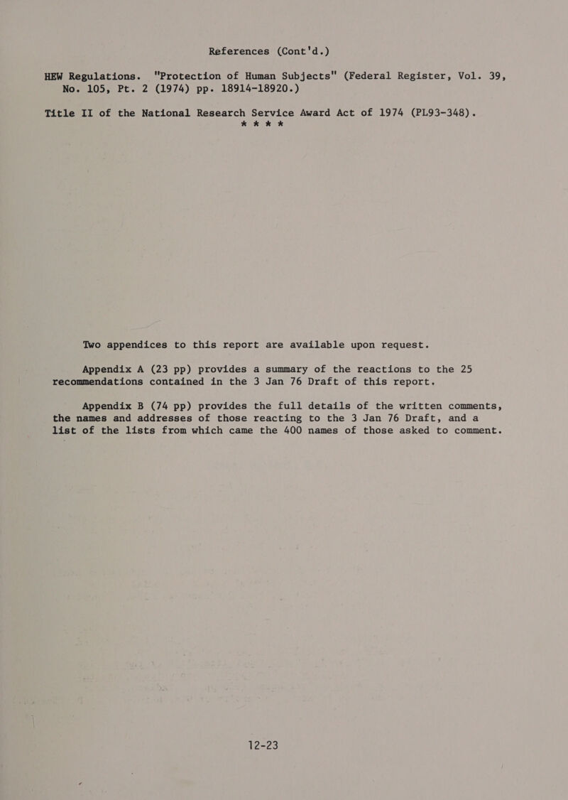 References (Cont'd.) HEW Regulations. Protection of Human Subjects (Federal Register, Vol. 39, Title II of the National Research Service Award Act of 1974 (PL93-348). kk kK Two appendices to this report are available upon request. Appendix A (23 pp) provides a summary of the reactions to the 25 recommendations contained in the 3 Jan 76 Draft of this report. Appendix B (74 pp) provides the full details of the written comments, the names and addresses of those reacting to the 3 Jan 76 Draft, anda list of the lists from which came the 400 names of those asked to comment. 12-23