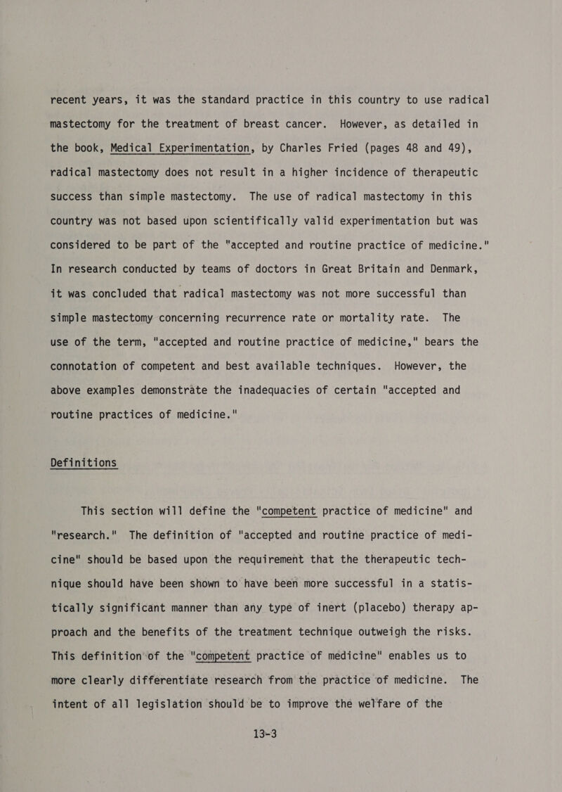 mastectomy for the treatment of breast cancer. However, as detailed in the book, Medical Experimentation, by Charles Fried (pages 48 and 49), radical mastectomy does not result in a higher incidence of therapeutic success than simple mastectomy. The use of radical mastectomy in this country was not based upon scientifically valid experimentation but was considered to be part of the “accepted and routine practice of medicine. In research conducted by teams of doctors in Great Britain and Denmark, jt was concluded that radical mastectomy was not more successful than simple mastectomy concerning recurrence rate or mortality rate. The use of the term, accepted and routine practice of medicine, bears the connotation of competent and best available techniques. However, the above examples demonstrate the inadequacies of certain accepted and routine practices of medicine, Definitions This section will define the competent practice of medicine and research. The definition of accepted and routine practice of medi- cine should be based upon the requirement that the therapeutic tech- nique should have been shown to have been more successful in a statis- tically significant manner than any type of inert (placebo) therapy ap- proach and the benefits of the treatment technique outweigh the risks. This definition-of the competent practice of medicine enables us to more clearly differentiate research from the practice of medicine. The intent of all legislation should be to improve the welfare of the 13-3