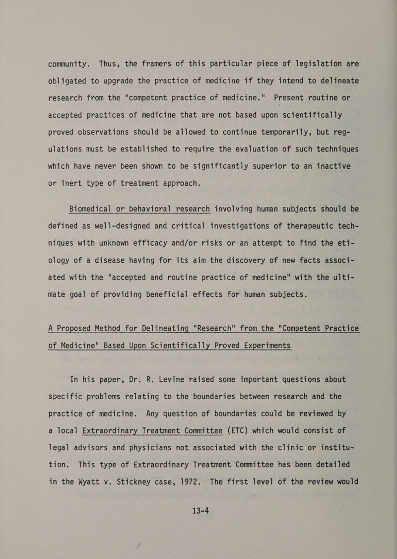 community. Thus, the framers of this particular piece of legislation are obligated to upgrade the practice of medicine if they intend to delineate research from the competent practice of medicine. Present routine or accepted practices of medicine that are not based upon scientifically proved observations should be allowed to continue temporarily, but reg- ulations must be established to require the evaluation of such techniques which have never been shown to be significantly superior to an inactive or inert type of treatment approach, Biomedical or behavioral research involving human subjects should be defined as well-designed and critical investigations of therapeutic tech- niques with unknown efficacy and/or risks or an attempt to find the eti- ology of a disease having for its aim the discovery of new facts associ- ated with the accepted and routine practice of medicine with the ulti- mate goal of providing beneficial effects for human subjects. A Proposed Method for Delineating Research from the Competent Practice of Medicine Based Upon Scientifically Proved Experiments In his paper, Dr, R, Levine raised some important questions about specific problems relating to the boundaries between research and the practice of medicine. Any question of boundaries could be reviewed by a local Extraordinary Treatment Committee (ETC) which would consist of legal advisors and physicians not associated with the clinic or institu- tion. This type of Extraordinary Treatment Committee has been detailed in the Wyatt v. Stickney case, 1972, The first level of the review would 13-4