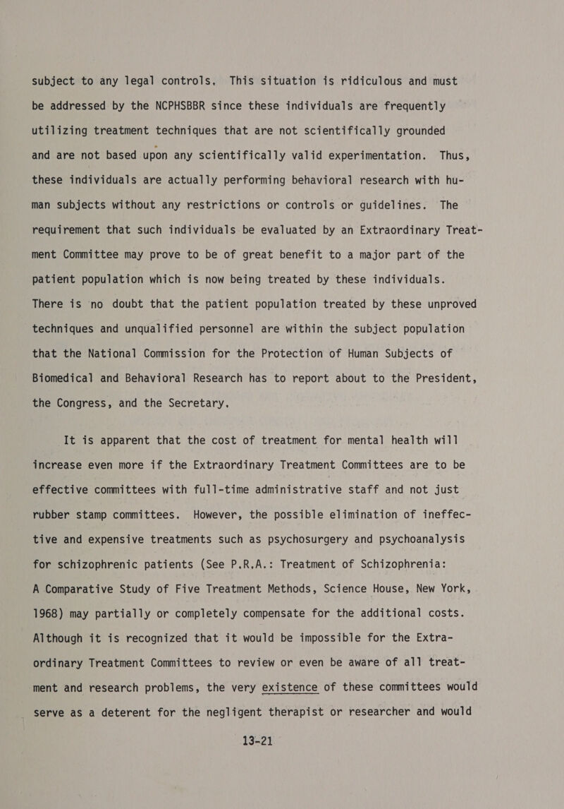 subject to any legal controls, This situation is ridiculous and must be addressed by the NCPHSBBR since these individuals are frequently utilizing treatment techniques that are not scientifically grounded and are not based upon any scientifically valid experimentation. Thus, these individuals are actually performing behavioral research with hu- man subjects without any restrictions or controls or guidelines. The requirement that such individuals be evaluated by an Extraordinary Treat- ment Committee may prove to be of great benefit to a major part of the patient population which is now being treated by these individuals. There is no doubt that the patient population treated by these unproved techniques and unqualified personnel are within the subject population that the National Commission for the Protection of Human Subjects of Biomedical and Behavioral Research has to report about to the President, the Congress, and the Secretary. It is apparent that the cost of treatment for mental health will increase even more if the Extraordinary Treatment Committees are to be effective committees with full-time administrative staff and not just rubber stamp committees. However, the possible elimination of ineffec- tive and expensive treatments such as psychosurgery and psychoanalysis for schizophrenic patients (See P.R.A.: Treatment of Schizophrenia: A Comparative Study of Five Treatment Methods, Science House, New York, 1968) may partially or completely compensate for the additional costs. Although it is recognized that it would be impossible for the Extra- ordinary Treatment Committees to review or even be aware of all treat- ‘ment and research problems, the very existence of these committees would serve as a deterent for the negligent therapist or researcher and would 13-21