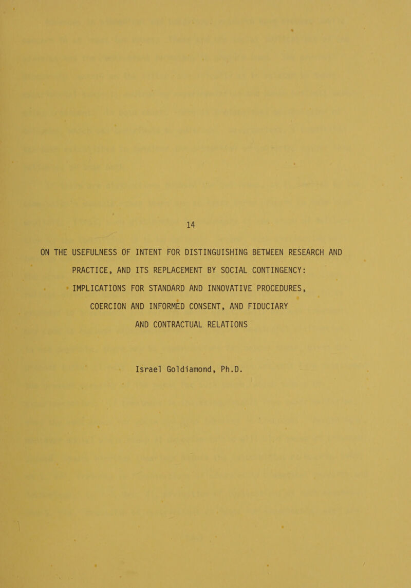 14 ON THE USEFULNESS OF INTENT FOR DISTINGUISHING BETWEEN RESEARCH AND PRACTICE, AND ITS REPLACEMENT BY SOCIAL CONTINGENCY: ; * IMPLICATIONS FOR STANDARD AND INNOVATIVE PROCEDURES, COERCION AND INFORMED CONSENT, AND FIDUCIARY AND CONTRACTUAL RELATIONS Israel Goldiamond, Ph.D.