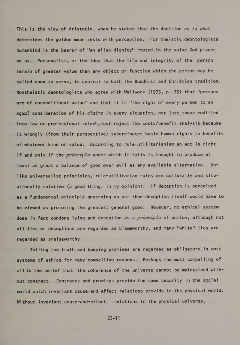 This is the view of Aristotle, when he states that the decision as to what determines the golden mean rests with perception. For theistic deontologists humankind is the bearer of ''an alien dignity'' rooted in the value God places on us. Personalism, or the idea that the life and integrity of the person remain of greater value than any object or function which the person may be called upon to serve, is central to both the Buddhist and Christian tradition. Nontheistic deontologists who agree with Wallwork (1975, p. 75) that ''persons are of unconditional value'' and that it is ''the right of every person to an equal consideration of his claims in every situation, not just those codified into law or professional rules!',must reject the costs/benefit analysis because it wrongly (from their perspective) subordinates basic human rights to benefits of whatever kind or value. According to rule-utilitarianism jan act is right if and only if the prinetple under which it falls is thought to produce at least as great a balance of good over evil as any available alternative. Un- like universalist principles, rule-utilitarian rules are culturally and situ- ationally relative (a good thing, in my opinion). If deception is perceived as a fundamental principle governing an act then deception itself would have to be viewed as promoting the greatest general good. However, no ethical system does in fact condone lying and deception as a princtple of action, although not all lies or deceptions are regarded as blameworthy, and many ''white'’ lies are regarded as praiseworthy. Telling the truth and keeping promises are regarded as obligatory in most systems of ethics for many compelling reasons. Perhaps the most compelling of all is the belief that the coherence of the universe cannot be maintained with- out contract. Contracts and promises provide the same security in the social world which invariant cause-and-effect relations provide in the physical world. Without invariant cause-and-effect relations in the physical universe, 23-11