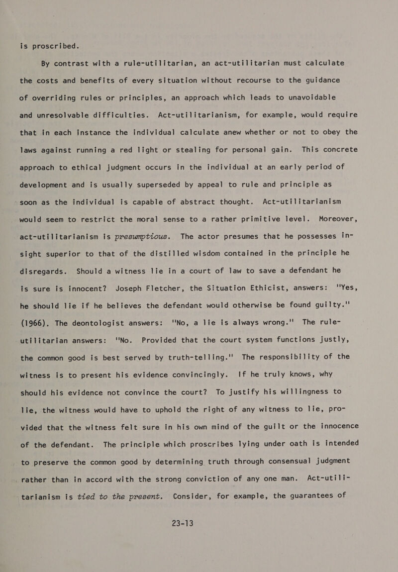 is proscribed. By contrast with a rule-utilitarian, an act-utilitarian must calculate the costs and benefits of every situation without recourse to the guidance of overriding rules or principles, an approach which leads to unavoidable and unresolvable difficulties. Act-utilitarianism, for example, would require that in each instance the individual calculate anew whether or not to obey the laws against running a red light or stealing for personal gain. This concrete approach to ethical judgment occurs in the individual at an early period of development and is usually superseded by appeal to rule and principle as soon as the individual is capable of abstract thought. Act-utilitarianism would seem to restrict the moral sense to a rather primitive level. Moreover, act-utilitarianism is preswnptious. The actor presumes that he possesses in- sight superior to that of the distilled wisdom contained in the principle he disregards. Should a witness lie in a court of law to save a defendant he is sure is innocent? Joseph Fletcher, the Situation Ethicist, answers: ''Yes, he should lie if he believes the defendant would otherwise be found guilty.'' (1966). The deontologist answers: No, a lie is always wrong.'' The rule- utilitarian answers: ''No. Provided that the court system functions justly, the common good is best served by truth-telling.'' The responsibility of the witness is to present his evidence convincingly. If he truly knows, why should his evidence not convince the court? To justify his willingness to lie, the witness would have to uphold the right of any witness to lie, pro- vided that the witness felt sure in his own mind of the guilt or the innocence of the defendant. The principle which proscribes lying under oath is intended to preserve the common good by determining truth through consensual judgment rather than in accord with the strong conviction of any one man. Act-utili- -tarianism is tted to the present. Consider, for example, the guarantees of 23-13