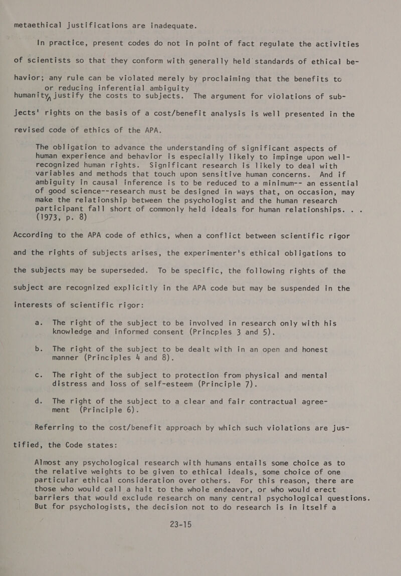 metaethical justifications are inadequate. In practice, present codes do not in point of fact regulate the activities of scientists so that they conform with generally held standards of ethical be- havior; any rule can be violated merely by proclaiming that the benefits to or reducing inferential ambiguity humanity, justify the costs to subjects. The argument for violations of sub- jects' rights on the basis of a cost/benefit analysis is well presented in the revised code of ethics of the APA. The obligation to advance the understanding of significant aspects of human experience and behavior is especially likely to impinge upon well- recognized human rights. Significant research is likely to deal with variables and methods that touch upon sensitive human concerns. And if ambiguity in causal inference is to be reduced to a minimum-- an essential of good science--research must be designed in ways that, on occasion, may make the relationship between the psychologist and the human research participant fall short of commonly held ideals for human relationships. (1973, p. 8) According to the APA code of ethics, when a conflict between scientific rigor and the rights of subjects arises, the experimenter's ethical obligations to the subjects may be superseded. To be specific, the following rights of the subject are recognized explicitly in the APA code but may be suspended in the interests of scientific rigor: a. The right of the subject to be involved in research only with his knowledge and informed consent (Princples 3 and 5). b. The right of the subject to be dealt with in an open and honest manner (Principles 4 and 8). c. The right of the subject to protection from physical and mental distress and loss of self-esteem (Principle 7). d. The right of the subject to a clear and fair contractual agree- ment (Principle 6). Referring to the cost/benefit approach by which such violations are jus- tified, the Code states: Almost any psychological research with humans entails some choice as to the relative weights to be given to ethical ideals, some choice of one particular ethical consideration over others. For this reason, there are those who would call a halt to the whole endeavor, or who would erect barriers that would exclude research on many central psychological questions. But for psychologists, the decision not to do research is in itself a 23-15