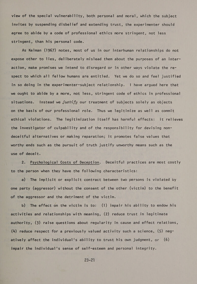 view of the special vulnerability, both personal and moral, which the subject invites by suspending disbelief and extending trust, the experimenter should agree to abide by a code of professional ethics more stringent, not less stringent, than his personal code. As Kelman (1967) notes, most of us in our interhuman relationships do not expose other to lies, deliberately mislead them about the purposes of an inter- action, make promises we intend to disregard or in other ways violate the re- spect to which all fellow humans are entitled. Yet we do so and feel justified in so doing in the experimenter-subject relationship. | have argued here that we ought to abide by a more, not less, stringent code of ethics in professional situations. Instead we justify our treatment of subjects solely as objects on the basis of our professional role. Thus we legitimize as well as commit ethical violations. The legitimization itself has harmful effects: it relieves the investigator of culpability and of the responsibility for devising non- deceitful alternatives or making reparation; it promotes false values that worthy ends such as the pursuit of truth justify unworthy means such as the use of deceit. 2. Psychological Costs of Deception. Deceitful practices are most costly to the person when they have the following characteristics: a) The implicit or explicit contract between two persons is violated by one party (aggressor) without the consent of the other (victim) to the benefit of the aggressor and the detriment of the victim. b) The errack on the victim is to: (1) impair his ability to endow his activities and relationships with meaning, (2) reduce trust in legitimate authority, (3) raise questions about regularity in cause and effect relations, (4) reduce respect for a previously valued activity such a science, (5) neg- atively affect the individual's ability to trust his own judgment, or (6) impair the individual's sense of self-esteem and personal integrity. 23-21