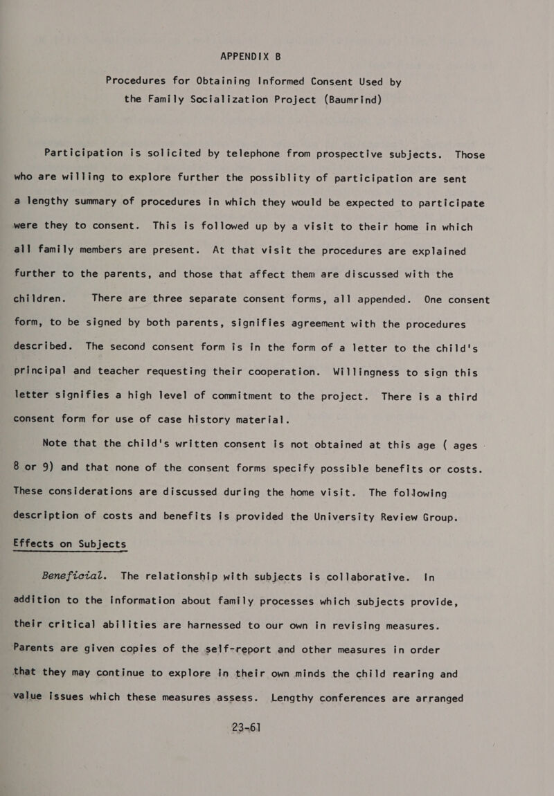 Procedures for Obtaining Informed Consent Used by the Family Socialization Project (Baumrind) Participation is solicited by telephone from prospective subjects. Those who are willing to explore further the possiblity of participation are sent a lengthy summary of procedures in which they would be expected to participate were they to consent. This is followed up by a visit to their home in which all family members are present. At that visit the procedures are explained further to the parents, and those that affect them are discussed with the children. There are three separate consent forms, all appended. One consent form, to be signed by both parents, signifies agreement with the procedures described. The second consent form is in the form of a letter to the child's principal and teacher requesting their cooperation. Willingness to sign this letter signifies a high level of commitment to the project. There is a third consent form for use of case history material. Note that the child's written consent is not obtained at this age ( ages 8 or 9) and that none of the consent forms specify possible benefits or costs. These considerations are discussed during the home visit. The following description of costs and benefits is provided the University Review Group. Effects on Subjects Beneficial. The relationship with subjects is collaborative. In addition to the information about family processes which subjects provide, their critical abilities are harnessed to our own in revising measures. Parents are given copies of the self-report and other measures in order that they may continue to explore in their own minds the child rearing and value issues which these measures assess. Lengthy conferences are arranged 23-61