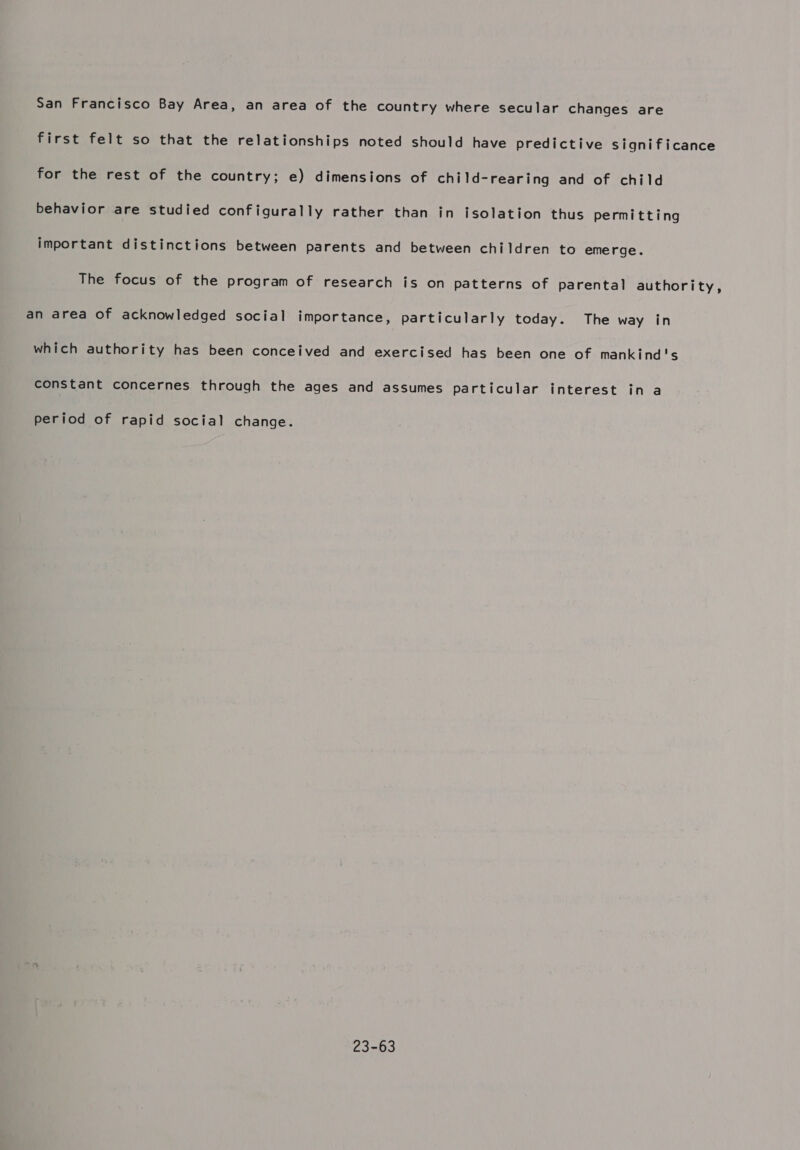 San Francisco Bay Area, an area of the country where secular changes are first felt so that the relationships noted should have predictive significance for the rest of the country; e) dimensions of child-rearing and of child behavior are studied configurally rather than in isolation thus permitting important distinctions between parents and between children to emerge. The focus of the program of research is on patterns of parental authority, an area of acknowledged social importance, particularly today. The way in which authority has been conceived and exercised has been one of mankind's constant concernes through the ages and assumes particular interest in a period of rapid social change. 23-63