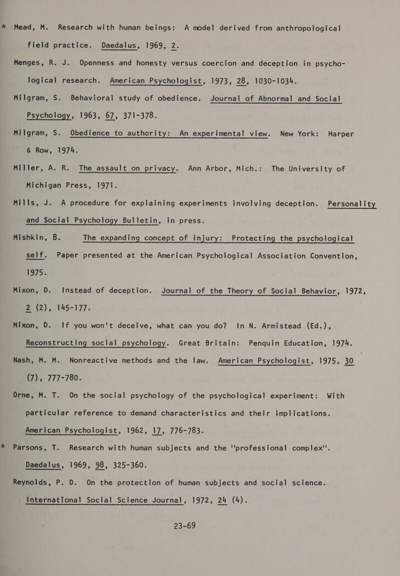 x Mead, M. Research with human beings: A model derived from anthropological field practice. Daedalus, 1969, 2. Menges, R. J. Openness and honesty versus coercion and deception in psycho- logical research. American Psychologist, 1973, 28, 1030-1034. Milgram, S. Behavioral study of obedience. Journal of Abnormal and Social Psychology, 1963, 67, 371-378. Milgram, S. Obedience to authority: An experimental view. New York: Harper &amp; Row, 1974. Miller, A. R. The assault on privacy. Ann Arbor, Mich.: The University of Michigan Press, 1971. Mills, J. A procedure for explaining experiments involving deception. Personality and Social Psychology Bulletin, in press. Mishkin, B. The expanding concept of injury: Protecting the psychological self. Paper presented at the American Psychological Association Convention, 197]&gt;'. | Mixon, D. Instead of deception. Journal of the Theory of Social Behavior, 1972, me, 6345-177. Mixon, D. If you won't deceive, what can you do? InN. Armistead (Ed.), Reconstructing social psychology. Great Britain: Penquin Education, 1974. Nash, M. M. Nonreactive methods and the law. American Psychologist, 1975, 40 (7) 4777-780. Orne, M. T. On the social psychology of the psychological experiment: With particular reference to demand characteristics and their implications. American Psychologist, 1962, 17, 776-783. * Parsons, T. Research with human subjects and the ''professional complex''. Daedalus, 1969, 98, 325-360. Reynolds, P. D. On the protection of human subjects and social science. _ International Social Science Journal, 1972, 24 (4). 23-69