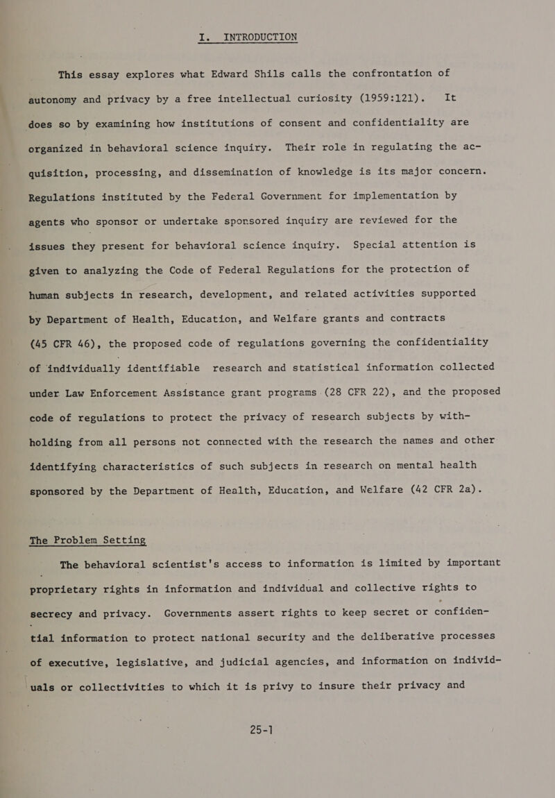 I. INTRODUCTION This essay explores what Edward Shils calls the confrontation of autonomy and privacy by a free intellectual curiosity (1959:121). Lt does so by examining how institutions of consent and confidentiality are organized in behavioral science inquiry. Their role in regulating the ac- quisition, processing, and dissemination of knowledge is its major concern. Regulations instituted by the Federal Government for implementation by agents who sponsor or undertake sponsored inquiry are reviewed for the issues they present for behavioral science inquiry. Special attention is given to analyzing the Code of Federal Regulations for the protection of human subjects in research, development, and related activities supported by Department of Health, Education, and Welfare grants and contracts (45 CFR 46), the proposed code of regulations governing the confidentiality Bf individually identifiable research and statistical information collected under Law Enforcement Assistance grant programs (28 CFR 22), and the proposed code of regulations to protect the privacy of research subjects by with- holding from all persons not connected with the research the names and other Pientifyins characteristics of such subjects in research on mental health sponsored by the Department of Health, Education, and Welfare (42 CFR 2a). The Problem Setting The behavioral scientist's pereee to information is limited by important proprietary rights in information and individual and collective rights to secrecy and privacy. Governments assert rights to keep secret or eanEtaene tial information to protect national security and the deliberative processes of executive, legislative, and judicial agencies, and information on individ- vals or collectivities to which it is privy to insure their privacy and 25-1