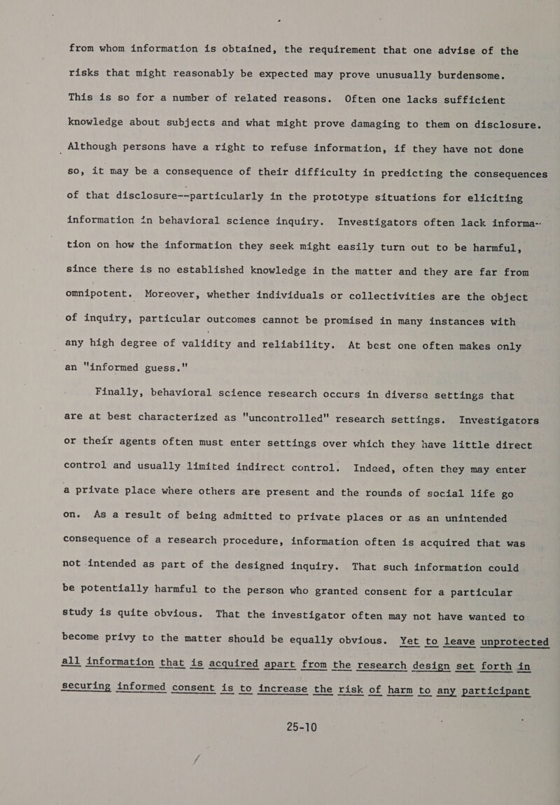 from whom information is obtained, the requirement that one advise of the risks that might a ent be expected may Egat unusually burdensome. This is so for a number of related reasons. Often one lacks sufficient knowledge about subjects and what might prove damaging to them on disclosure. _ Although persons have a right to refuse information, if they have not done sO, it may be a consequence of their difficulty in predicting the consequences of that disclosure--particularly in the prototype situations for eliciting information in behavioral science inquiry. Investigators often lack informa-: tion on how the information they seek might easily turn out to be harmful, since there is no established knowledge in the matter and they are far from omnipotent. Moreover, whether individuals or collectivities are the object of inquiry, particular outcomes cannot be promised in many inepaneee with any high degree of eee and reliability. Aronese one often makes only an “informed guess. Finally, behavioral science research occurs in diverse settings that are at best characterized as uncontrolled research settings. Investigators or their agents often must enter settings over which they have little direct control and usually limited indirect control. Indeed, often they may enter a private place where others are present and the rounds of social life go on. As a result of being admitted to private places or as an unintended consequence of a research procedure, information often is acquired that was not intended as part of the designed inquiry. That such information could be potentially harmful to the person who granted consent for a particular study is quite obvious. That the investigator often may not have wanted to become privy to the matter should be equally obvious. Yet to leave unprotected all information that is acquired apart from the research design set forth in securing informed consent is to increase the risk of harm to any participant ES eS SD