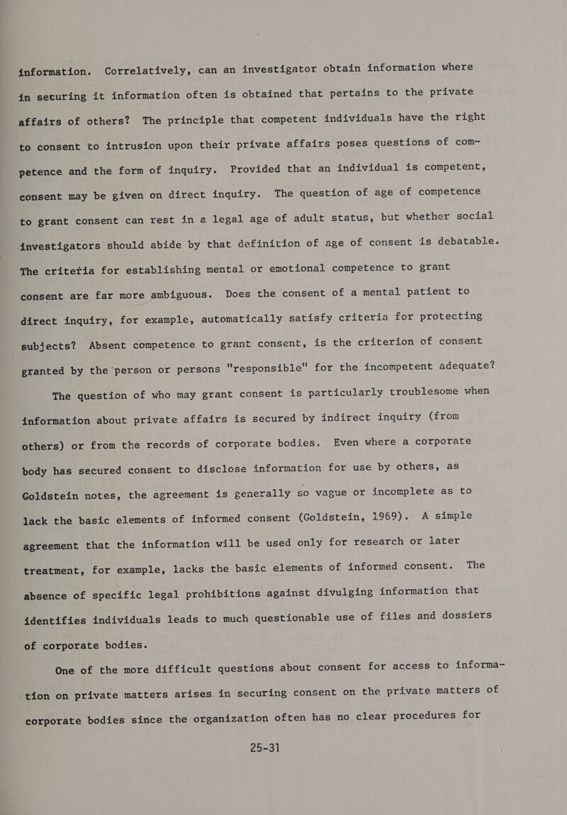 Brormation. Correlatively, can an investigator obtain information where jn securing it information often is obtained that pertains to the private affairs of others? The principle that competent individuals have the right Hto consent to intrusion upon their private affairs poses questions of com- petence and the form of inquiry. Provided that an individual is competent, consent may be given on direct inquiry. The question of age of competence to grant consent can rest in a2 legal age of adult status, but whether social investigators should abide by that definition of age of consent is debatable. The critetia for establishing mental or Bae uy competence to grant consent are far more ambiguous. Does the consent of a mental patient to direct inquiry, for example, automatically satisfy criteria for protecting subjects? Absent competence to grant consent, is the criterion of consent granted by the person or persons responsible for the incompetent adequate? The question of who may grant consent is particularly troublesome when information about private affairs is secured by indirect inquiry (from others) or from the records of corporate bodies. Even where a corporate body has secured consent to disclose information for use by others, as Goldstein notes, the agreement is generally SO vague or incomplete as to lack the basic elements of informed consent (Goldstein, 1969). A simple agreement that the information will be used only for research or later treatment, for example, lacks the basic elements of informed consent. The absence of specific legal prohibitions against divulging information that identifies individuals leads to much questionable use of files and dossiers of corporate bodies. One of the more difficult questions about consent for access to informa- tion on private matters arises in securing consent on the private matters of corporate bodies since the organization often has no clear procedures for 25-31