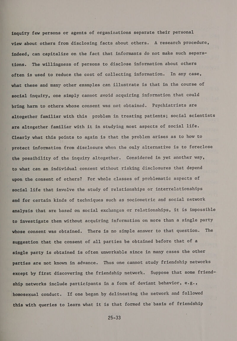 inquiry few persons or agents of organizations separate their personal view about others from disclosing facts about others. A research procedure, indeed, can capitalize on the fact that informants do not make such separa- tions. The willingness of persons to disclose information about others often is used to reduce the cost of collecting information. In any case, what these and many other examples can illustrate is that in the course of social inquiry, one simply cannot avoid acquiring information that could bring harm to others whose consent was not obtained. Psychiatrists are altogether familiar with this problem in treating patients; social scientists are altogether familiar with it in studying most aspects of social life. Clearly what this points to again is that the problem arises as to how to protect information from disclosure when the only alternative is to foreclose the possibility of the inquiry altogether. Considered in yet another way, to what can an individual consent without risking disclosures that depend Pron the consent of others? For whole classes of problematic aspects of social life that involve the eenag of relationships or interrelationships and for certain kinds of techniques such as sociometric and social network analysis that are based on social exchanges or relationships, it is impossible to investigate them without acquiring information on more than a single party whose consent was obtained. There is no simple answer to that question. The Bree carion that the consent of all parties be obtained before that of a single party is obtained is often unworkable since in many cases the other parties are not known in advance. Thus one cannot study friendship networks except by first discovering the friendship network. Suppose that some friend-: ship networks include participants in a form of deviant behavior, e.g., homosexual conduct. If one began by delineating the aoa and followed this with queries to learn what it is that formed the basis of friendship 25-33