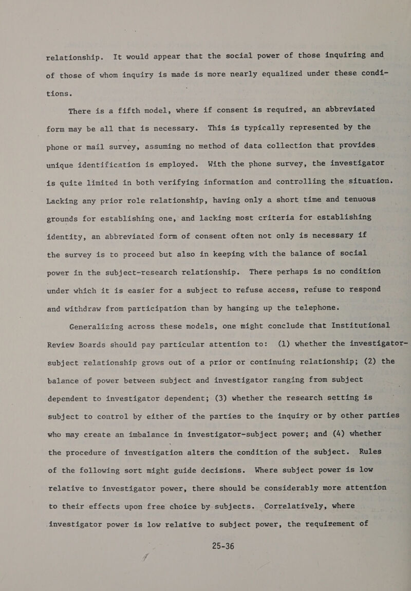 relationship. It would appear that the social power of those inquiring and of those of whom inquiry is made is more nearly equalized under these condi- tions. There is a fifth model, where if consent is required, an abbreviated form may be all that is necessary. This is typically represented by the phone or mail survey, assuming no method of data collection that provides unique identification is employed. With the phone survey, the lnvestieatar is quite limited in both verifying information and controlling the situation. Lacking any prior role relationship, having only a short time and tenuous grounds for establishing one, and lacking most criteria for establishing identity, an abbreviated \form of consent often not only is necessary if the survey is to proceed but also in keeping with the balance of social power in the subject-research relationship. There perhaps is no condition under which it is easier for a subject to refuse access, refuse to respond and withdraw from participation than by hanging up the telephone. Generalizing across these models, one might conclude that Institutional Review Boards should pay particular attention to: (1) whether the investigator- subject relationship grows out of a prior or continuing relationship; (2) the balance of power between subject and investigator ranging from subject dependent to investigator dependent; (3) whether the research setting is subject to control by either of the parties to the inquiry or by other parties who may create an imbalance in investigator-subject power; and (4) whether | the procedure of Jedesreamiee alters the condition of the subject. Rules of the following sort might guide decisions. Where subject power is low relative to investigator power, there should be considerably more attention to their effects upon free choice by subjects. Correlatively, where investigator power is low relative to subject power, the requirement of 25-36