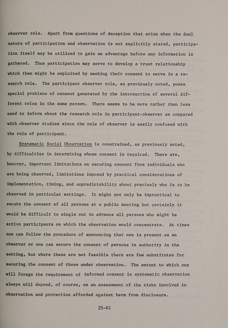 observer role. Apart from questions of deception that arise when the dual nature of participation and observation is not explicitly stated, participa- tion itself may be utilized to gain an advantage before any information is gathered. Thus participation may serve to develop a trust relationship ‘which then might be exploited by seeking their consent to serve in a re- search role. The participant observer role, as previously noted, poses special problems of consent generated by the intersection of several dif- ferent roles in the same person. There seems to be more rather than less need to inform about the research role in participant-observer as compared with observer studies since the role of observer is easily confused with the role of participant. 7 Systematic Social Observation is constrained, as previously noted, ' by difficulties in determining whose consent is required. There are, however, important limitations on securing consent from individuals who are being observed, limitations imposed by practical considerations of implementation, timing, and unpredictability about precisely who is to be observed in Peer cel ar settings. It might not only be impractical to secure the consent of all persons at a public meeting but certainly it Boiid: be difficult to single out in advance all persons who might be active participants on which the observation would concentrate. At times one can follow the procedure of announcing that one is present as an observer or one can secure the consent of persons in authority in the setting, but where these are not feasible there are few substitutes for securing the consent of those under observation. The extent to which one will forego the requirement of informed consent in systematic observation always will depend, of course, on an assessment of the risks involved in observation and protection afforded against harm from disclosure. 25-43