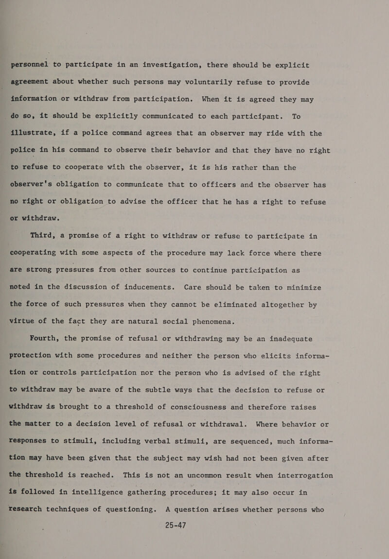 agreement about whether such persons may voluntarily refuse to provide information or withdraw from participation. When it is agreed they may do so, it should be explicitly communicated to each participant To illustrate, if a police command agrees that an observer may ride with the police in his command to observe their behavior and that they have no right to refuse to cooperate with the observer, it is his rather than the Meer! s obligation to communicate that to officers and the observer has no right or obligation to advise the officer that he has a right to refuse or withdraw. Third, a promise of a right to withdraw or refuse to participate in cooperating with some aspects of the procedure may lack force where there are strong pressures from other sources to continue participation as noted in the discussion of inducements. Care should be taken to minimize the force of such pressures when they cannot be eliminated altogether by virtue of the fact they are natural social phenomena. Fourth, the promise of refusal or withdrawing may be an inadequate protection with some procedures and neither the person who elicits informa- tion or controls Ber icipation nor the person who is advised of the right to withdraw may be aware of the subtle ways that the decision to refuse or withdraw is brought Es a threshold of consciousness and therefore raises the matter to a decision level of refusal or withdrawal. Where behavior or responses to stimuli, including verbal stimuli, are sequenced, much informa- tion may have been given that the subject may wish had not been given after the threshold is reached. This is not an uncommon result when interrogation is followed in intelligence gathering procedures; it — also occur in Yesearch techniques of questioning. A question arises whether persons who 25-47