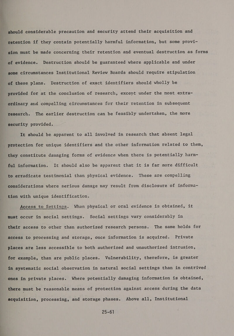 should considerable precaution and security attend their acquisition and retention if they contain potentially harmful information, but some provi- sion must be made concerning their retention and eventual destruction as forms of evidence. Destruction should be guaranteed where applicable and under some circumstances Institutional Review Boards should require stipulation of these plans. Destruction of exact identifiers should wholly be provided for at the conclusion of research, except under the most extra- ordinary and compelling circumstances for their retention in subsequent research. The earlier destruction can be feasibly undertaken, the more security provided. It should be apparent to all involved in research that absent legal protection for unique identifiers and the other information related to them, they constitute damaging forms of evidence when there is potentially harm- ful information. It should also be apparent that it is far more difficult to erradicate testimonial than physical evidence. These are compelling considerations where serious damage may result from disclosure of informa- tion with unique identification. Access to Settings. When physical or oral evidence is obtained, it must occur in social settings. Social settings vary considerably in their access to other than authorized research persons. The same holds for access to processing and storage, once information is acquired. Private places are less accessible to both authorized and unauthorized intrusion, for example, than are public places. Vulnerability, therefore, is greater in systematic social observation in natural social settings than in contrived . - ones in private places. Where potentially damaging information is obtained, there must be reasonable means of protection against access during the data acquisition, processing, and storage phases. Above all, Institutional 25-61