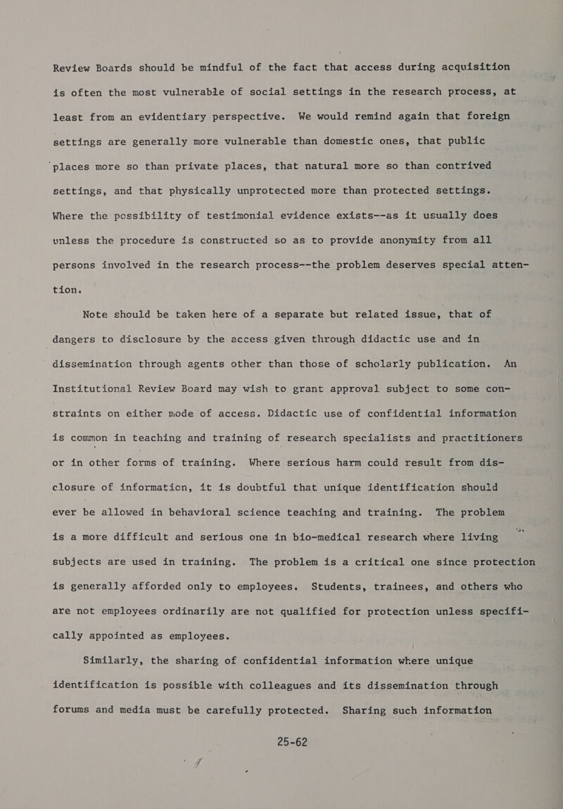 Review Boards should be mindful of the fact that access during acquisition is often the most vulnerabie of social settings in the research process, at least from an evidentiary perspective. We would remind again that foreign settings are generally more vulnerable than domestic ones, that public ‘places more so than private places, that natural more so than contrived settings, and that physically unprotected more than protected settings. Where the possibility of testimonial evidence exists--as it usually done unless the procedure is constructed so as to provide anonymity from all persons involved in the research process--the problem deserves special sete tion. Note should be taken here of a separate but related issue, that of dangers to disclosure by the access given through didactic use and in dissemination through agents other than those of scholarly publication. An Institutional Review Board may wish to grant approval subject to some con- perainee on either mode of access. Didactic use of confidential information is common in teaching and training of research specialists and practitioners or in other ae of training. Where serious harm could result from dis- closure of informaticn, it is doubtful that pute identification should ever te allowed in behavioral science teaching and training. The problem is a more difficult and serious one in bio-medical research where living subjects are used in training. The problem is a critical one since protection is generally afforded only to employees, Students, trainees, and others who are not employees ordinarily are not qualified for protection unless specifi- cally appointed as employees. Similarly, the sharing of confidential information where unique identification is possible with colleagues and its dissemination through forums and media must be carefully protected. Sharing such information 25-62