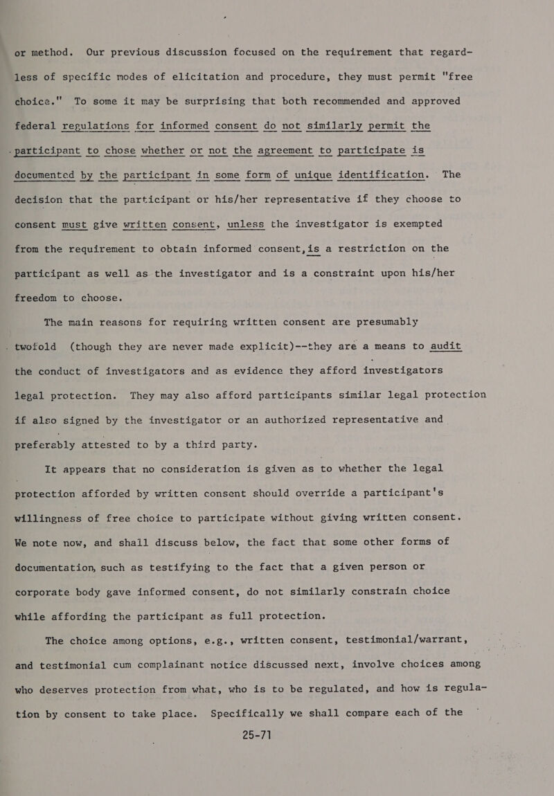 or method. Our previous discussion focused on the requirement that regard- jess of specific modes of elicitation and procedure, they must permit free choice.'' To some it may be surprising that both recommended and approved federal regulations for informed consent do not similarly permit the documented by the participant in some form of unique identification. The decision that the participant or his/her representative if they choose to consent must give written consent, unless the investigator is exempted from the requirement to obtain informed consent,is a restriction on the participant as well as the investigator and is a constraint upon his/her freedom to choose. The main reasons for requiring written consent are presumably . twofold (though they are never made explicit)--they are a means to audit the conduct of investigators and as evidence they afford teeaan estate legal protection. They may also afford participants similar legal protection if also signed by the investigator or an authorized representative and Mrecarably attested to by a third party. It appears that no consideration is given as te whether the legal protection afforded by written consent should override a participant's Bitiingness of free choice to participate without giving written consent. We note now, and shall discuss below, the fact that some other forms of documentation, such as testifying to the fact that a given person or corporate body gave informed consent, do not similarly constrain choice while affording the participant as full protection. The choice among options, e.g., written consent, testimonial/warrant, and testimonial cum complainant notice discussed next, involve choices none who deserves protection from what, who is to be regulated, and how is regula- tion by consent to take place. Specifically we shall compare each of the 25-71