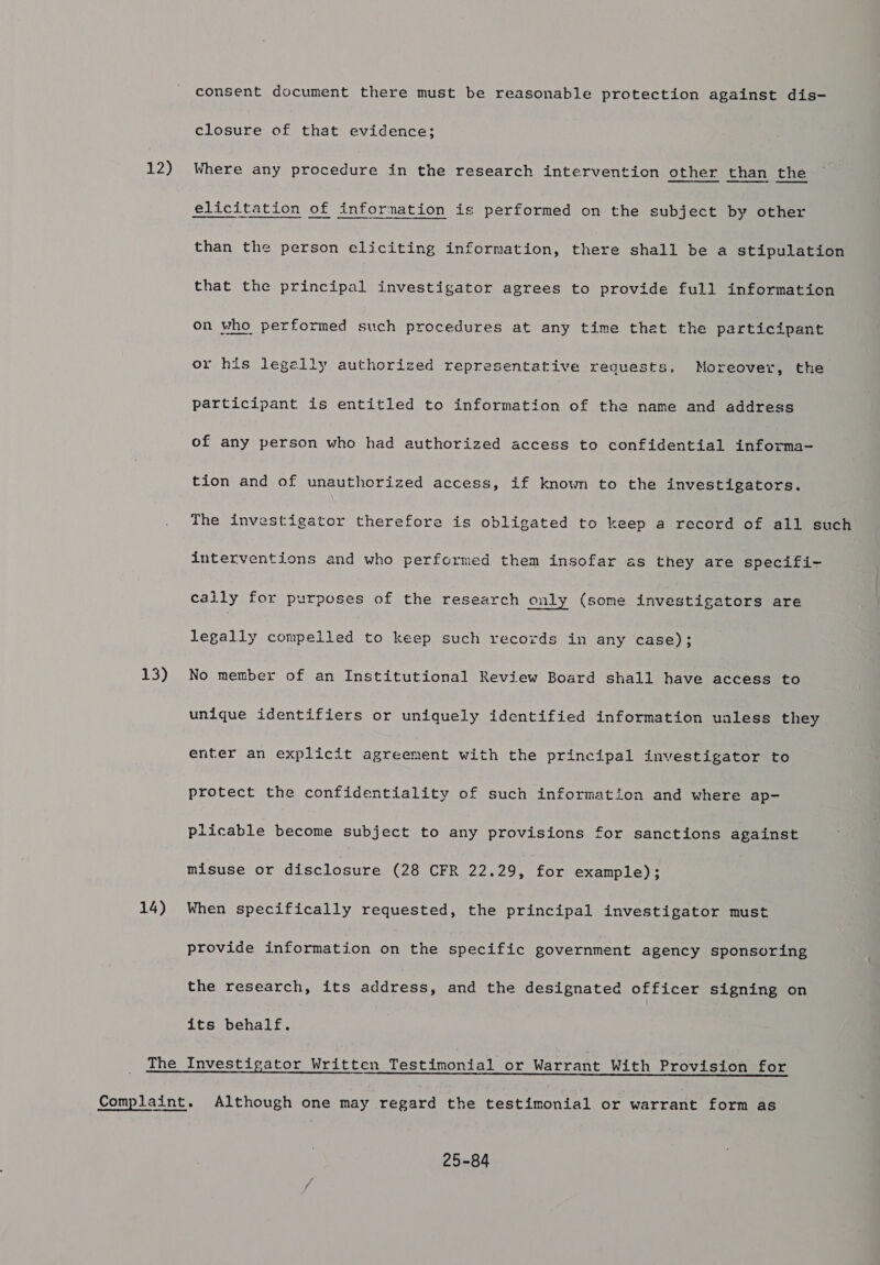 consent document there must be reasonable protection against dis- closure of that evidence; 12) Where any procedure in the research intervention other than the elicitation of information is performed on the subject by other than the person eliciting information, there shall be a stipulation that the principal investigator agrees to provide full information on who performed such procedures at any time thet the participant or his legally authorized representative reguests, Moreover, the participant is entitled to information of the name and address of any person who had authorized access to confidential informa- tion and of unauthorized access, if known to the investigators. The investigator therefore is obligated to keep a record of all such interventions and who performed them insofar as they are specifi- cally for purposes of the research only (some investigators are legally compelled to keep such records in any case); 13) No member of an Institutional Review Board shall have access to unique identifiers or uniquely identified information ualess they enter an explicit agreement with the principal investigator to protect the confidentiality of such information and where ap- piicable become subject to any provisions for sanctions against misuse or disclosure (28 CFR 22.29, for example); 14) When specifically requested, the principal investigator must provide information on the specific government agency sponsoring the research, its address, and the designated officer signing on its behalf. The Investigator Written Testimonial or Warrant With Provision for Complaint. Although one may regard the testimonial or warrant form as 25-84