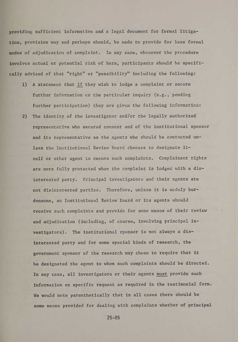 1) 2) A statement that if they wish to lodge a complaint or secure further information cn the particular inquiry (e.g., pendirg further participation) they are given the following information: The identity of the investigator and/or the legally authorized representative who secured consent and of the institutional sponsor and its representative as the agents who should be contacted un- Jess the Institutional Review Roard chooses to designate it- self or other agent to secure such complaints. Complainant rights are more fully protected when the complaint is lodged with a dis- interested party. Principal investigators and their agents are not disinterested parties. Therefore, unless it is unduly bur- densome, an Institutional Review Board or its agents should receive such complaints and provide for some meaas of their review and adjudication (including, of course, involving principal in- vestigators). The institutional sponsor is not always a dis- interested party and for some special kinds of research, the aoc sponsor of the research may chose to require that it be designated the agent to whom such complaints should be directed. In any case, all investigators or their agents must provide such information on specific request as required in the testimonial form. We would note parenthetically that in all cases there should be some means provided for dealing with complaints whether of principal 25-85