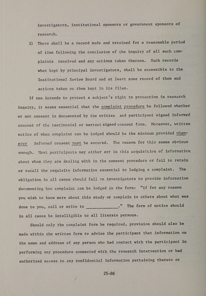 investigators, institutional sponsors or government sponsors of research. 3) There shall be a record made and retained for a reasonable period of time following the conclusion of the inquiry of all such com- plaints received and any actions taken thereon. Such records when kept by principal investigators, shall be accessible to the Institutional Review Board and at least some record of them ana actions taken on them kept in its files. If one intends to protect a subject's right to protection in research inquiry, it seems essential that the complaint procedure be followed whether or not consent is documented by the written and participant signed informed consent of the testimonial or warrant signed consent form. Moreover, written notice of when complaint can be lodged should be the minimum provided when- ever informed consent must be secured. The reason for this seems obvious -enough. Most participants may either err in this acquisition of informaticn about whom they are dealing with in the consent nreceduranes fail to retain or recall the requisite information essential to lodging a complaint. The obligation in all cases should fall on investigators to provide information documenting how complaint can be lodged in the form: if for any reason you wish to know more about this study or complain to others about what was done to you, call or write to . The form of notice should  in all cases be intelligible to all literate persons. Should only the complaint form be required, provision should also be made within the written form to advise the participant that information on- the name and address of any person who had contact with the participant in performing any procedure connected with the research intervention or had authorized access to any confidential information pertaining thereto or 25-86