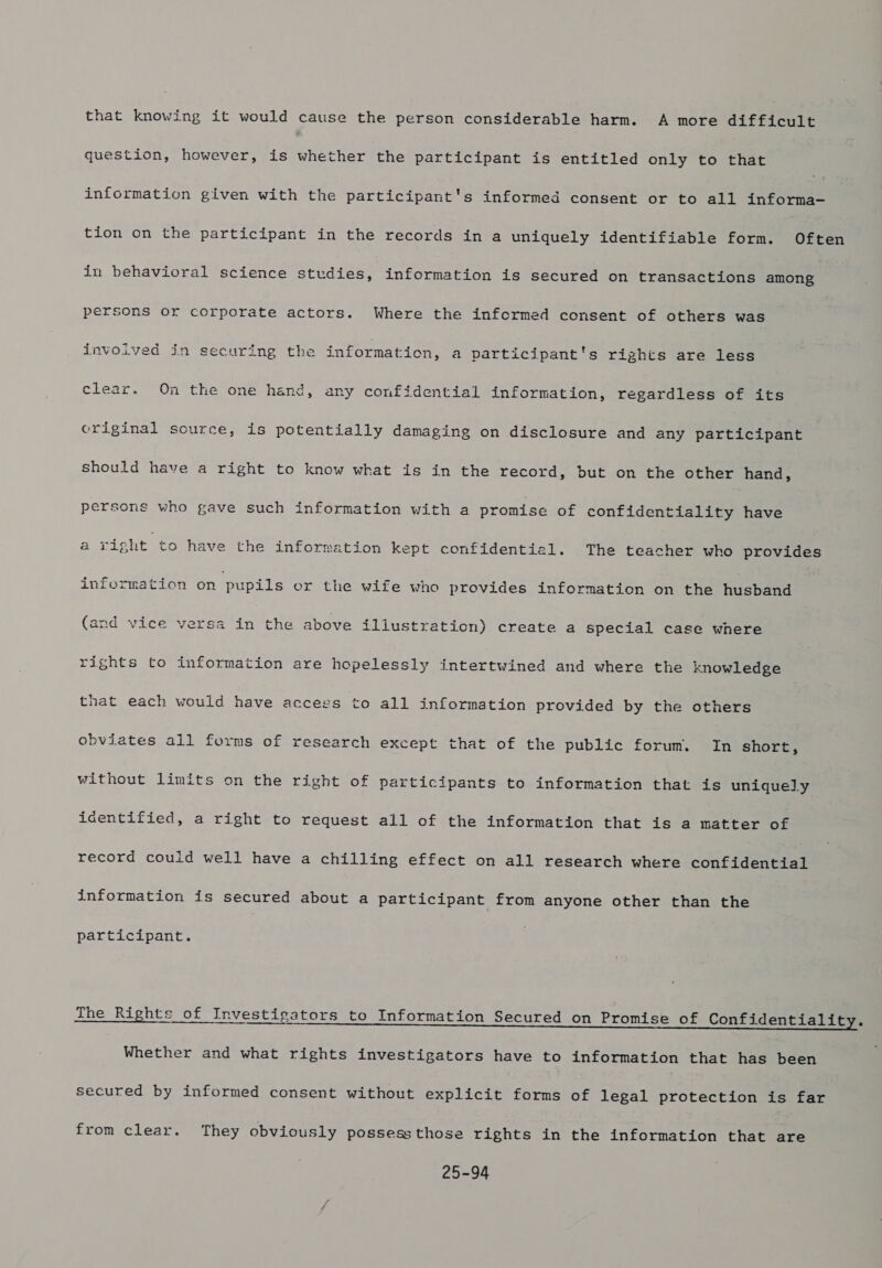 that knowing it would cause the person considerable harm. A more difficult question, however, is whether the participant is entitled only to that information given with the participant's informed consent or to all informa- tion on the participant in the records in a uniquely identifiable form. Often in behavioral science studies, information is secured on transactions among persons or corporate actors. Where the infcrmed consent of others was invoived in securing the information, a participant's rights are less clear. On the one hand, any confidential information, regardless of its criginal source, is potentially damaging on disclosure and any participant should have a right to know what is in the record, but on the other hand, persons who gave such information with a promise of confidentiality have a sight to have the information kept confidentiel. The teacher who provides information on pupils er the wife who provides information on the fannare (and vice versa in the above iliustration) create a special case where rights to information are hopelessly intertwined and where the knowledge that each would have accegs to all information provided by the others obviates ail forms of research except that of the public forum. In short, without limits on the right of participants to information that is uniquely identified, a right to request all of the information that is a matter of record could well have a chilling effect on all research where confidential information is secured about a participant from anyone other than the participant. The Rights of Investigators to Information Secured on Promise of Confidentiality. Whether and what rights investigators have to information that has been secured by informed consent without explicit forms of legal protection is far from clear. They obviously possess those rights in the information that are 25-94