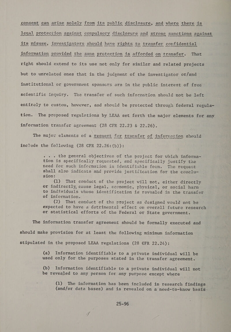 eee $e eens Siete ecient! Seaensinneianasiakicee | Sleseinean legal protection against compulsory disclosure and strong sanctions against its misuse, investigators should have rights to transfer confidential information provided the same protection is afforded on transfer. That right should extend to its use not only for similar and related projects but to unrelated ones that in the judgment of the investigator or/and institutional or government sponscrs are in the public interest of free scientific inquiry. The transfer of such information should not be left entirely to custom, however, and should be protected through federal regula- tion. The proposed regulations by LEAA set forth the major elements for any information transfer agreement (28 CFR 22.23 &amp; 22.26). The major elements of a request for transfer of information should include the following (28 CFR 22.26: (b)): » + « the general objectives of the project for which informa- tion is specifically requested, and specifically justify the need for such information in identifiable form. The request shall also indicate and provide justification for the conclu- sion: (1) That conduct of the project will not, either directly or indirectly, cause legal, economic, physical, or social harn to individuals whose identification is revealed in the transfer of information. (2) That conduct of the project as designed would not be expected to have a detrimental effect on overall future research or statistical efforts of the Federal or State government. The information transfer agreement should be formally executed and should make provision for at least the following minimum information stipulated in the proposed LEAA regulations (28 GFR 22.24): (a) Information identifiable to a private individual will be used only for the purposes stated in the transfer agreement. (b) Information identifiable to a private individual will not be revealed to any person for any purpose except where (1) The information has been included in research findings (and/or data bases) and is revealed on a need-to-know basis 25-96