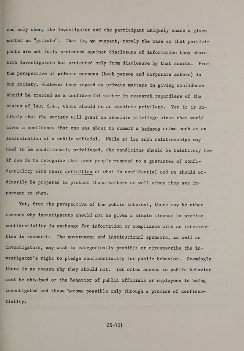 and only when, the inyestigator and the participant uniquely share P given matter as “priyate. That is, we suspect ,. rarely the case so that partici- pants are not fully protected against disclosure of information they share _with investigators but protected only from disclosure by that source. From the perspective of private persons (both person and corporate actors) in our society, whatever they regard as private matters in giving confidence should be treated as a confidential matter in research regardless of the status of law, i.e,., there should be an absolute privilege. Yet it is un- likely that the soctety will grant an absolute privilege since that would Soyer a confidence that one was about to commit a heinous crime such as an assassination of a public official. While at law such relationships may need to be conditionally privileged, the conditions should be relatively few if one is te recognize that most people respond to a guarantee of confi- dentiality with their definition of what is confidential and we should or- dinarily be prepared to protect those matters as well since they are im- portant to them. Yet, from the perspective of the public interest, there may be other reasons why inyestigators should not be given a simple license to promise confidentiality in exchange for information or compliance with an interven- tion in research. The government and institutional sponsors, as well as investigators, may wish to categorically prohibit or circumscribe the in- yestigator's right to pledge confidentiality for public behavior. Seemingly there is no reason why they should not. Yet often access ta public behavior must be ohtained or the hehayior of public officials or employees is being investigated and these hecome possible only through a promise of confiden- tiality. 25-101