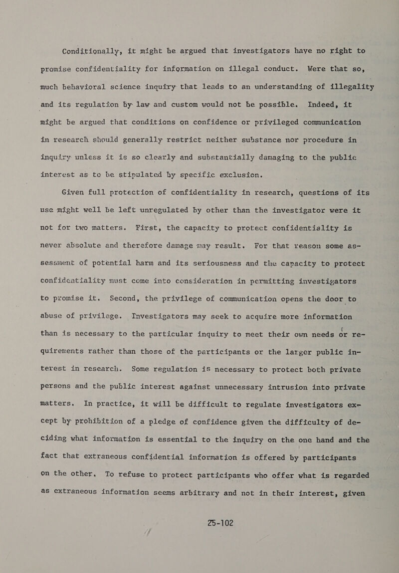 Conditionally, it might he argued that inyestigators haye no right to promise confidentiality for information on illegal conduct. Were that so, much behavioral science inquiry that leads to an understanding of flegettes and its regulation by law and custom would not he possible. Indeed, it might be argued that conditions an confidence or privileged communication in research should generally restrict neither substance nor procedure in inquiry unless it is so clearly and substantially damaging to the public interest as to be stipulated hy specific exclusion. Given full protection of confidentiality in research, questions of its use might well be left unregulated by other than the investigator were it not for two matters. First, the capacity to protect confidentiality is never absolute and therefore damage may result. For that reason some as~ sessment of potential harm and its seriousness and the capacity to protect confidentiality must come into consideration in permitting investigators to promise it. Second, the privilege of communication opens the door to abuse of privilege. Investigators may seek to acquire more information than is necessary to the particular inquiry to meet their own needs or re- quirements rather than those of the participants or the larger public in- terest in research. Some regulation iS necessary to protect both private persons and the public interest against unnecessary intrusion into private matters. In practice, it will be difficult to regulate investigators ex- cept by prohibition of a pledge of confidence given the difficulty of de- ciding what information is essential to the inquiry on the one hand and the fact that extraneous confidential information is offered by participants on the other, To refuse to protect participants who offer what is regarded as extraneous information seems arbitrary and not in their interest, given 20-102