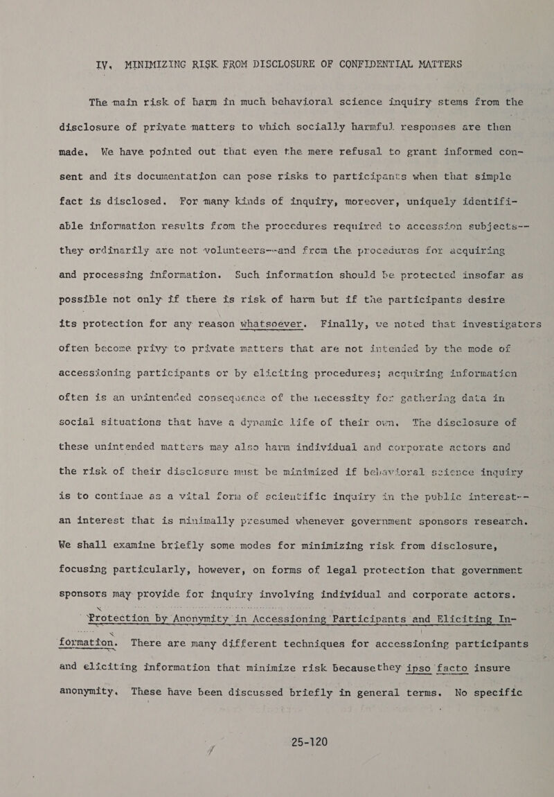 IY. MINIMIZING RISK FROM DISCLOSURE OF CONFIDENTIAL MATTERS The main risk of harm tn much hehavioral science inquiry stems from the disclosure of private matters to which socially harmful responses are chen made, We have pointed out that eyen the mere refusal to grant informed con- sent and its documentation can pose risks to participants when that simple fact is disclosed. Por many kinds of inquiry, moreover, uniquely identifi- able information results from the procedures required to accession subjects~- they ordinarily are not volunteers--and from the procedures for acquiring and processing fnformation. Such information should be protected insofar as possible not only if there is risk of harm but if the participants desire its Nroteceitn for any reason whatsoever. Finally, we noted that investigaters often become privy to private matters that are not intended by the mode of accessioning participants or by eliciting procedures; acquiring information often is an unintenced consequence of the necessity for gathering data in social situations that have a dynamic life of their own, The disclosure of these unintended matters may also harm individual and corporate actors and the risk of their disclosure mist be minimized if belavioral science inquiry is to continue as a vital form of scieutific inquiry in the public interest-- an interest that is minimally presumed wheneyer government sponsors research. We shall examine briefly some modes for minimizing risk from disclosure, focusing particularly, however, on forms of legal protection that governmert sponsors may BoA: for peaTibeaaer a ee individual and corporate actors.  Frotection by: Anonymity it in Accession ing: Participants. and Eliciting In- formation. There are many different techniques for See. participants and eliciting information that minimize risk Becausethey ipso ‘facto insure anonymity, These have been discussed briefly in general terms. No specific 25-120