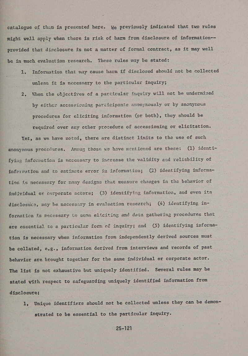 catalogue of them is presented here, We preyiously indicated that two rules might well apply when Eoere is risk of harm from dteclosure of information-- ‘provided that disclosure is not a matter of formal contract, as it may well be ERT cnr ton research. These rules may be stated: 1, Information that may cause harm if disclosed should not be collected unless it fs necessary to the particular inquiry; 2, When the objectives of a particular inquiry will not be undermined by either accessioning participants anonymously or by anonytious procedures for eliciting information (or both), they should be required over any cther procedure of accessioning or elicitation. Yet, as we have noted, there are distinct limits to the use of such anonymous procedures, Among those we have mentioned are these: (1) identi- fying information is necessary to increase the PRs ty end reliability of information and to estimate error in information; (2) identifying informa- tion is necessary for many designs that measure changes in the behavior of individual or corporate actors; (3) identifying information, and even its disclosure, may be necessary in evaluation research; (4) identifying in- formation is necessary to some eliciting and data gathering procedures that are essential to a particular form of inquiry; and (©) identifying informa- tion is necessary when information from tedesendéntly derived sources must be collated, e,g., information derived from interviews and records of past behavior are brought together for the same individual or corporate actor. The list is not exhaustive but uniquely identified. Several rules may he stated with respect to safeguarding uniquely identified information from disclosure} 1, Unique identifiers should not be collected unless they can be demon- strated to be essential to the particular inquiry. 25-121