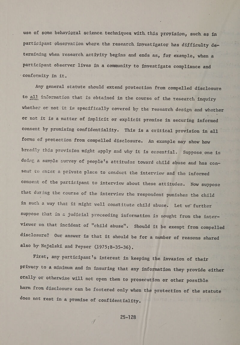 use of some hehayigral science techniques with. this proyision, such as in participant obseryation where the research inyestigator has difficulty dex termining when research actiyity begins and ends pes for example, when a participant observer lives in a community to jnyestigate compliance and ‘conformity in it, Any general statute should extend protection from compelled disclosure to all information that ts obtained in the course of the research inquiry whether or not it is specifically covered by the research design and whether or not it is a matter of implicit or explicit promise in securing inkarsean consent by promising confidentiality. This is a critical provision in all forms of protection from compelled disclosure. An example may show how breadly this provision might apply and why it its essential. Suppose. one is Tete a sample survey of people's attitudes toward child abuse and has con- sent to enter a private place to conduct the interview and the informed consent of the participant to interview about these attitudes. Now suppose that during the course of the interview the respondent punishes the child in such a way rhae it might well constitute child abuse. Let us further Suppose that in a judicial proceeding information is sought from the inter- viewer on that incident of child abuse, Should it be exempt from compelled disclosure? Our answer is that it should be for a number of reasons shared also by Nejelski and Peyser (1975;B-35-36). ‘First, any participant's interest in keeping the inyasion of their privacy to a minimum and in insuring that any information they) provide either orally: or otherwise will not open them to prosecution or other possible harm from disclosure can he fostered only when the protection of the statute does not rest in a promise of confidentiality. 25-128