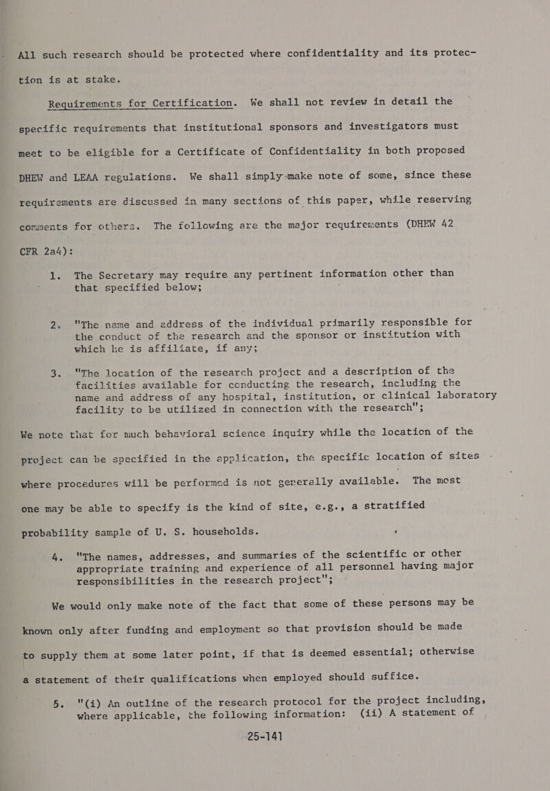 All such research should be protected where confidentiality and its protec- tion is at stake. Requirements for Certification. We shall not review in detail the specific requirements that institutional sponsors and investigators must meet to be eligible for a Certificate of Confidentiality in both proposed DHEW and LEAA reguiations. We shall simply:make note of some, since these requirements are discussed in many sections of this paper, while reserving comments for others. The following are the major requirements (DHEW 42 CFR 2a4): 1. The Secretary may require any pertinent ins ormatyon other than that specified below; 2, The name and eddress of the individual primarily responsible for the conduct of the research and the sponsor or institution with which he is affiliate, if any 3. The location of the research project and a description of the facilities available for conducting the research, including the name and address of any hospital, institution, or clinical laboratory facility to be utilized in connection with the research’ } We note that for much behavioral science inquiry while the locaticn of the project can be specified in the application, the specific lecation of sites where procedures will be performed is not eernerally available. The most one may be able to specify is the kind of site, e.g., a stratified probability sample of U. S. households. | ‘ 4. The names, Misea te ain and summaries of the scientific or other appropriate training and experience of sone ca ye having major responsibilities in the research project We would only make note of the fact that some of these persons may be known only after funding and employment so that provision should be made to supply them at some later point, if that is deemed essential; otherwise a statement of their qualifications when employed should suffice. 5. (i) An outline of the research protocol for the project including, where applicable, the following information: (ii) A statement of 25-141