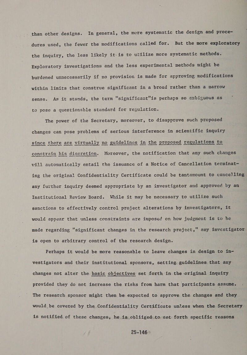 dures used, the fewer the modifications called for. But the more exploratory the inquiry, the less likely it-is to utilize more systematic methods. Exploratory investigations and the less experimental methods might be burdened unnecessarily if no provision is. made for approving modifications within limits that construe significant in a broad rather than a narrow sense. As it stands, the term significantis perhaps so ambiguous as ; to pose a questionable standard for regulation. : The power of the Secretary, moreover, to disapprove such proposed changes can pose problems of Saves interference in scientific inquiry since there are virtually no guidelines in the proposed regulations to constrain his discretion. Moreover, the notification that any such changes will automatically entail the issuance of a Notice of Cancellation terminat~ ing the original Confidentiality Certificate could be tantamount to cancelling any further inquiry deemed appropriate by an investigator and approved by an Institutional Review Board. While it may be necessary to utilize such sanctions to effectively control project alterations by investigators, it would appear that unless constraints are imposed on how judgment is to be  any investigator made regarding significant changes in the research project, is open to arbitrary control of the research design. Perhaps it would be more reasonable to leave changes in design to in- vestigators and their institutional sponsors, setting guidelines that any changes not alter the basic objectives set forth in the original inquiry provided they do not increase the risks from harm that participants assume. The research sponsor might then be expected to approve the changes and they would be covered by the..Confidentiality Certificate unless when the Secretary is notified of these changes, he is obliiged to. set forth specific reasons 25-146