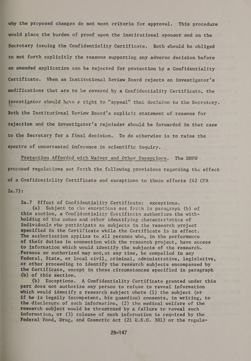 why the proposed changes do not meet criteria for approval. This procedure would place the burden of proof upon the institutional sponsor and on the Secretary issuing the Confidentiality Certificate. Both should be obliged to set forth explicitly the reasons supporting any adverse decision before an amended application can be rejected for protection by 5 Confidentiality Merificate. When. an Institutional Review Board rejects an investigator's modifications that are to be covered by a Confidentiality Certificate, the investigator should heve a right to appeal that decision to the Secretary. Both the Institutional Review Board's explicit statement of reasons for rejection and the investigator's rejoinder should be forwarded in that case to the Secretary for a final decision. To Ag otherwise is to raise the spectre of unwarranted inference in scientific inquiry. Protection Afforded with Waiver and Other Exceptions. The DHEW proposed regulations set forth the following provisions regarding the effect of a Confidentiality Certificate and exceptions to those effects (42 CFR ea./): 2a./ Effect of Confidentiality Certificate: exceptions. (a) Subject to the exceptions set forth in paragraph (b) of this section, a Confidentiality Certificate authorizes the with- holding of the ngmes and other identifying characteristics of individuals who participate as subjects in the research project specified in the Certificate while the Certificate is in effect. The authorization applies to all persons who, in the performance of their duties in connection with the research project, have access to information which would identify the subjects of the research. Persons so authorized may not,at any time, be compelled in any Federal, State, or local civil, criminal, administrative, legislative, or other proceeding to identify the research subjects encompassed by the Certificate, except in those circumstances specified in paragraph (b) of this section. . (b) Exceptions. A Confidentiality Certificate granted under this part does not authorize any person to refuse to reveal information which would identify a research subject where (1) the subject (or if he is legally incompetent, his guardian) consents, in writing, to the disclosure of such information, (2) the medical welfare of the research subject would be threatened by a failure to reveal such information, or (3) release of such information is required by the Federal: Food, Drug, and Cosmetic Act (21 U.S.C. 301) or the regula- 25~147