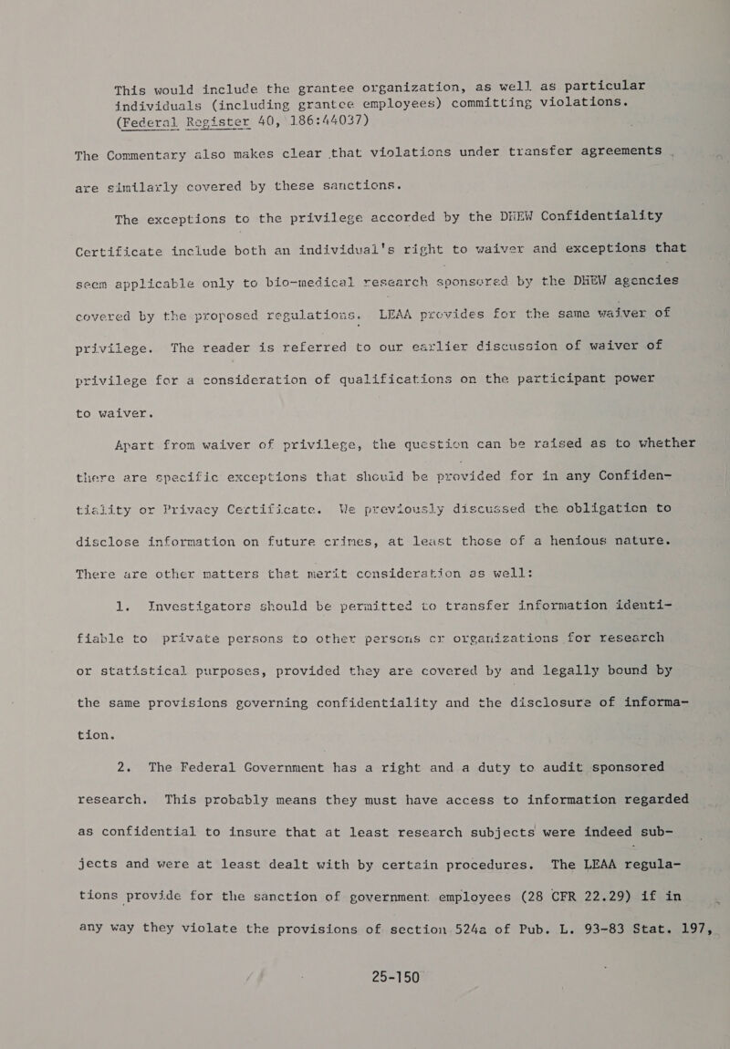 This would include the grantee organization, as well as particular individuals (including grantce employees) committing violations. (Federal Register 40, 186:44037) The Commentary also makes clear that violations under transfer agreements are similarly covered by these sanctions. The exceptions to the privilege accorded by the DHEW Confidentiality Certificate include both an individuai's right to waiver and exceptions that seem applicable only to bio-medical research Bes et A by the DHEW agencies covered by the proposed regulations. LEAA provides for the same waiver of privilege. The reader is eeternes to our earlier discussion of waiver of privilege for a consideration of qualifications on the participant power to waiver. Apart from waiver of privilege, the question can be raised as to whether there are specific exceptions that shcuid be Diouiae: for in any Confiden- tiality or Privacy Certificate. We previously discussed the obligaticn to disclose information on future crimes, at least those of a henious nature. There are other matters that merit consideration as well: 1. Investigators should be permitted to transfer information identi- fiable to private persons to other persons cr organizations for research or statistical purposes, provided they are covered by and legally bound by the same provisions governing confidentiality and the disclosure of informa- tion. 2. The Federal eames has a right and a duty to audit sponsored research. This probably means they must have access to information regarded as confidential to insure that at least research subjects were indeed sub- jects and were at least dealt with by certain procedures. The LEAA regula- tions provide for the sanction of government employees (28 CFR 22.29) if in any way they violate the provisions of section 524a of Pub. L. 93-83 Stat. 197, 25-150