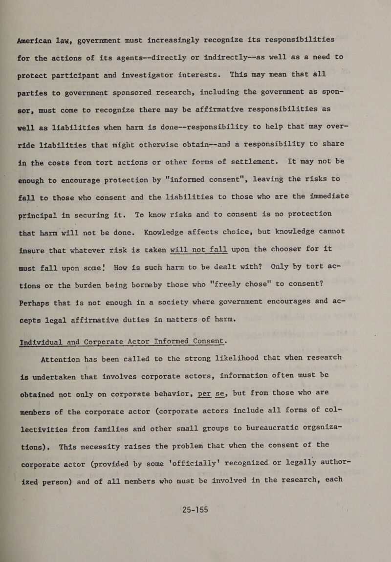 American law, government must increasingly recognize its responsibilities for the actions of its agents--directly or indirectly--as well as a need to protect participant and investigator interests. This may mean that all parties to government sponsored research, including the government as spon- sor, must come to recognize there may be affirmative responsibilities as well as liabilities when harm is done--responsibility to help that may over- ride liabilities that might otherwise obtain--and a responsibility to share in the costs from tort actions or other forms of settlement. It may not be enough to encourage protection by “informed consent, leaving the risks to | fall to those who consent and the liabilities to those who are the immediate Petncips2 in securing it. To know risks and £0 consent is no protection that harm will not be done. Knowledge affects choice, but knowledge cannot iyacre that whatever risk is taken will not fall upon the chooser for it must fall upon some! How is such harm to be dealt with? Only by tort ac- tions or the burden being borneby those who freely chose to consent? Perhaps that is not enough in a society where government encourages and ac- cepts legal affirmative duties in matters of harm. Individual and Corporate Actor Informed Consent. Attention has been called to the strong likelihood that when research is undertaken that involves corporate actors, information often must be obtained not only on corporate behavior, per se, but from those who are members of the eorpocete actor (corporate actors include all forms of col- lectivities from families and other small groups to bureaucratic organiza- tions). This necessity raises the problem that when the consent of the ized person) and of all members who must be involved in the research, each 25-155