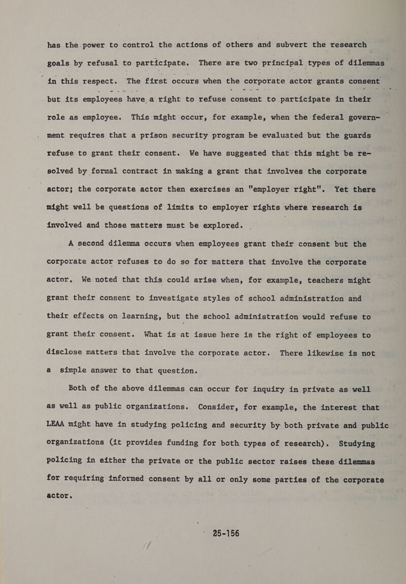 has the power to control the actions of others and subvert the research goals by refusal to participate, There are two principal types of dilemmas — in this respect. The first occurs when the corporate actor grants consent &gt; _ « . but its sea peenaanat ees right to refuse consent to participate in their. role as employee. This might occur, for eeanoles when the federal govern-__ ment requires that a prison security program be evaluated but the guards refuse to grant their une e We have suggested that this might be re- solved by formal contract in making a grant that involves the corporate | actor; the corporate actor then exercises an “employer right. Yet there might well be questions of limits to cndreeee rights where research is involved and those matters must be explored. | A second dilemma occurs when employees grant their consent but the corporate actor refuses to do so for matters that involve the corporate actor, We noted that this could arise when, for example, teachers might grant their consent to investigate styles of school administration and their effects on learning, but the school administration would refuse to grant their consent. What is at issue here is the right of employees to disclose matters that involve the corporate actor. There likewise is not a simple answer to that question. Both of the above dilemmas can occur for inquiry in private as well as well as public organizations. Consider, for example, the interest that : LEAA might have in studying policing and security by both private and public organizations (it provides funding for both types of research). Studying policing in either the private or the public sector raises these dilemmas for requiring informed consent by all or only some parties of the corporate actor, 25-156