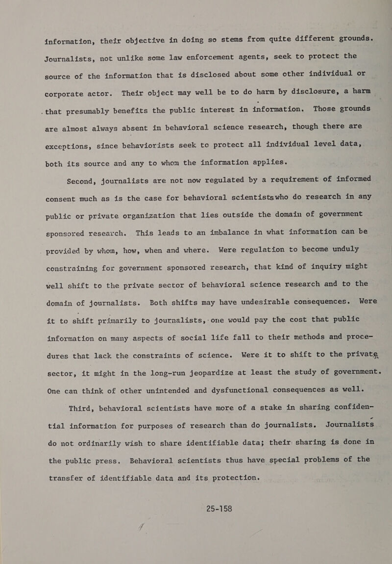 Journalists, not unlike some law enforcement agents, seek to protect the source of the information that is disclosed about some other individual oF corporate actor. Their object may well be to do harm by disclosure, a harm .that presumably benefits the public interest in information, Those grounds are almost always absent in behavioral science research, though there are exceptions, since behaviorists seek to protect all individual egal eee both its source and any to whom the information applies. Second, journalists are not now regulated by a requirement of informed consent much as is the case for behavioral scientistswho do research in any public or private organization that lies outside the domain of soverpment sponsored research. This leads to an imbalance in what inforntetdon can be _ provided by whom, how, when and where. Were regulation to become unduly constraining for government sponsored research, that kind of inquiry might well shift to the private sector of behavioral science research and to the domain of journalists. Both shifts may have undesirahle consequences. Were it to shift primarily to journalists,-one would pay the cost that public information on many aspects of social life fall roethete methods and proce- dures that lack the constraints of science. Were it to shift to the private sector, it might in the long-run jeopardize at least the study of government. One can think of other unintended and dysfunctional consequences as well. Third, behavioral scientists have more of a stake in sharing confiden- tial information for purposes of research than do journalists. Journalists do not ordinarily wish to share identifiable data; their sharing is done in the public press, Behavioral scientists thus have special problems of the transfer of identifiable data and its protection. 25-158