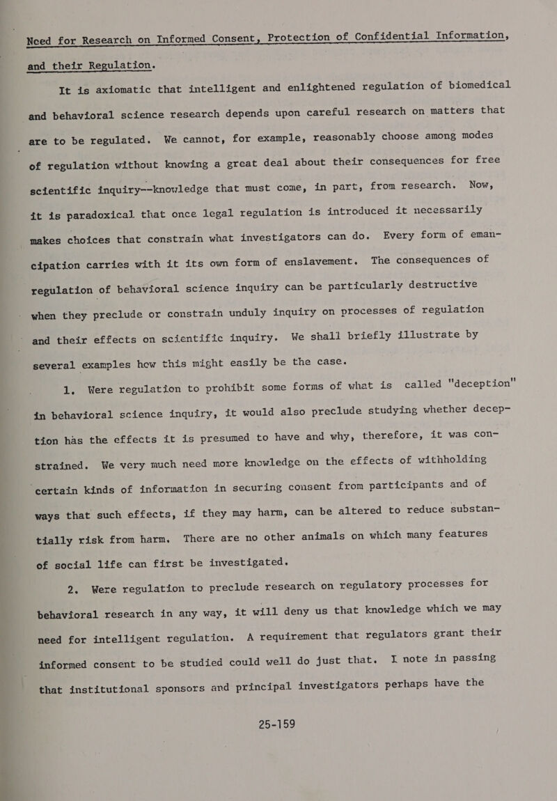 eee ee a and their Regulation. It is axiomatic that intelligent and enlightened regulation of biomedical and behavioral science research depends upon careful research on matters that are to be regulated. We cannot, for example, reasonably choose among modes of regulation without knowing a great deal about their consequences for free scientific inquiry--knowledge that must come, in part, from research. Now, it is paradoxical that once legal regulation is introduced it necessarily makes choices that constrain what investigators can do. Every form of eman- cipation carries with it its own form of enslavement. The consequences of | regulation of behavioral science inquiry can be particularly destructive when they preclude or constrain unduly inquiry on processes of regulation and their effects on scientific inquiry. We shall briefly illustrate by several examples how this might easily be the case. 1, Were regulation to prohibit some forms of what is called deception in behavioral science inquiry, it would also preclude studying whether decep- tion has the effects it is presumed to have and why, therefore, it was con- strained. We very much need more knowledge on the effects of withholding ‘certain kinds of information in securing consent from participants and of ways that such effects, if they may harm, can be altered to reduce substan- tially risk from harm. There are no other animals on which many features of social life can first be investigated. 2. Were regulation to preclude research on regulatory processes for behavioral research in any way, it will deny us that knowledge which we may need for intelligent regulation. A requirement that regulators grant their informed consent to be studied could well do just that. lI note in passing that institutional sponsors and principal investigators perhaps have the 25-159