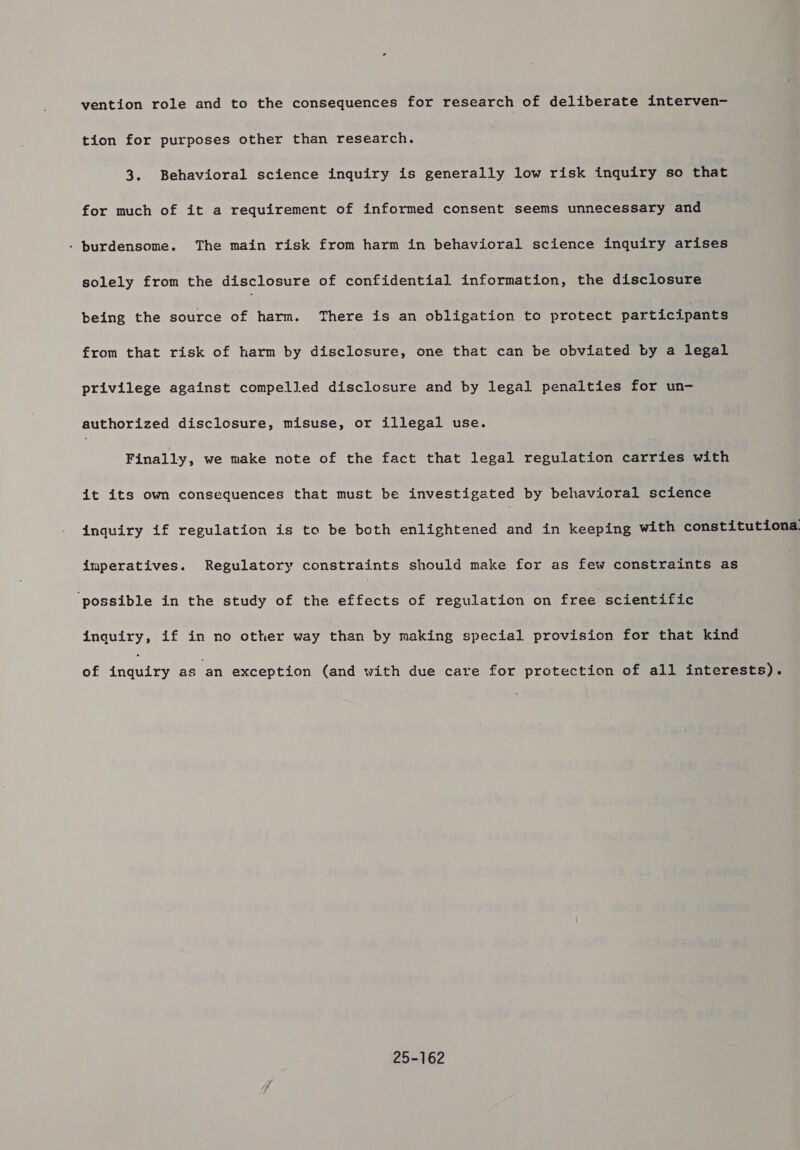 vention role and to the consequences for research of deliberate interven- tion for purposes other than research. 3. Behavioral science inquiry is generally low risk inquiry so that for much of it a requirement of informed consent seems unnecessary and - burdensome. The main risk from harm in behavioral science inquiry arises solely from the disclosure of confidential information, the disclosure being the source of harm. There is an aplication to protect participants from that risk of harm by disclosure, one that can be obviated by a legal privilege against compelled disclosure and by legal penalties for un- authorized disclosure, misuse, or illegal use. Finally, we make note of the fact that legal regulation teeta with it its own consequences that must be investigated by behavioral science inquiry if regulation is to be both enlightened and in keeping with constitutiona imperatives. Regulatory constraints should make for as few constraints as ‘possible in the study of the effects of regulation on free scientific inquiry, if in no other way than by making special provision for that kind of inquiry as an exception (and with due care for protection of all interests). 25-162