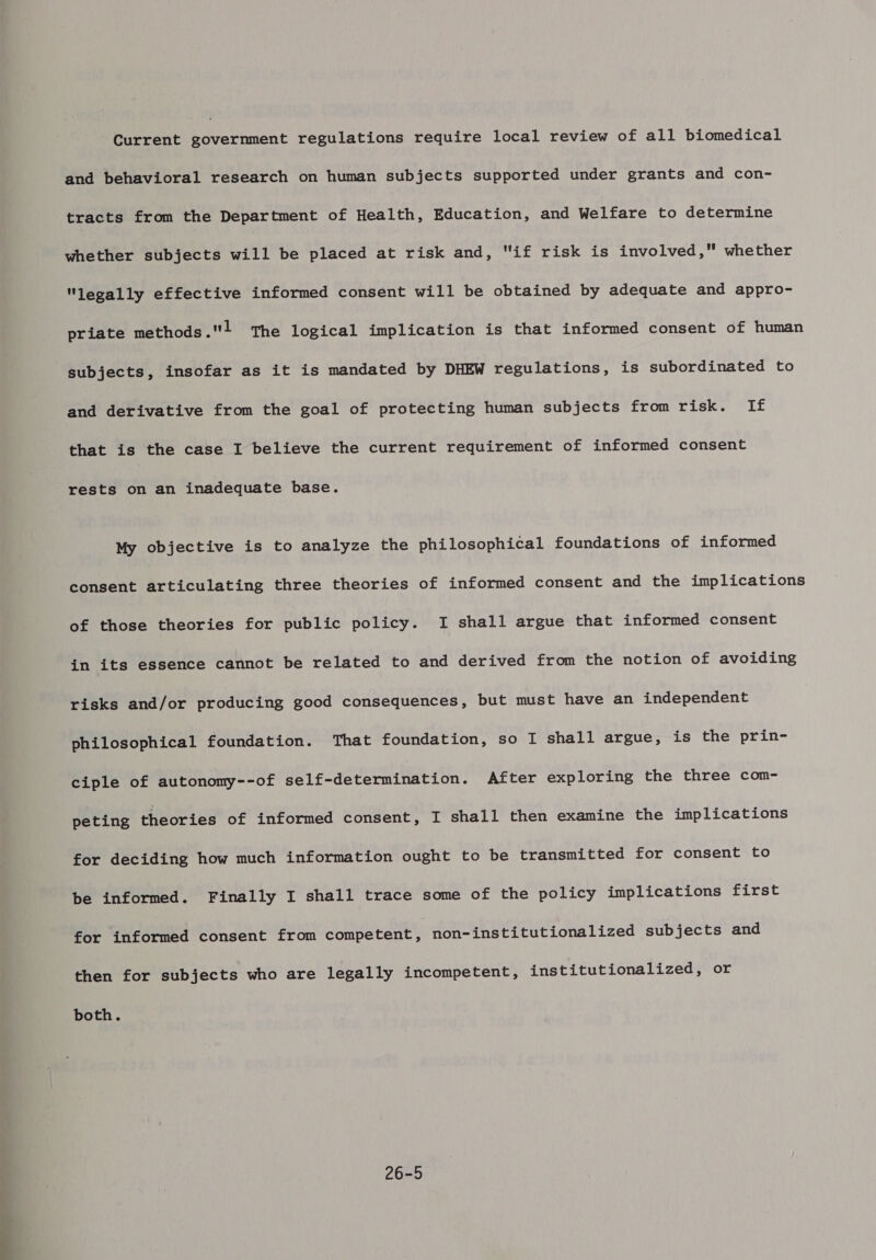 Current government regulations require local review of all biomedical and behavioral research on human subjects supported under grants and con- tracts from the Department of Health, Education, and Welfare to determine whether subjects will be placed at risk and, if risk is involved, whether legally effective informed consent will be obtained by adequate and appro- priate methods.! The logical implication is that informed consent of human subjects, insofar as it is mandated by DHEW regulations, is subordinated to and derivative from the goal of protecting human subjects from risk. If that is the case I believe the current requirement of informed consent rests on an inadequate base. My objective is to analyze the philosophical foundations of informed consent articulating three theories of informed consent and the implications of those theories for public policy. I shall argue that informed consent in its essence cannot be related to and derived from the notion of avoiding risks and/or producing good consequences, but must have an independent philosophical foundation. That foundation, so I shall argue, is the prin- ciple of autonomy--of self-determination. After exploring the three com- peting theories of informed consent, I shall then examine the implications for deciding how much information ought to be transmitted for consent to be informed. Finally I shall trace some of the policy implications first for informed consent from competent, non-institutionalized subjects and then for subjects who are legally incompetent, institutionalized, or both. 26-5