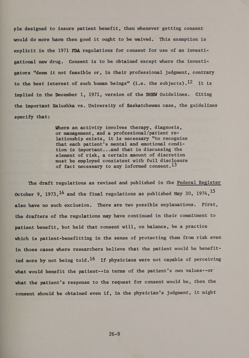 ple designed to insure patient benefit, then whenever getting consent would do more harm then good it ought to be waived. This exemption is explicit in the 1971 FDA regulations for consent for use of an investi- gational new drug. Consent is to be obtained except where the investi- gators deem it not feasible or, in their professional judgment, contrary to the best interest of such human beings (i.e. the subjects) .12 It is implied in the December 1, 1971, version of the DHEW Guidelines. Citing the important Halushka vs. University of Saskatchewan case, the guidelines specify that: Where an activity involves therapy, diagnosis, or management, and a professional/patient re- lationship exists, it is necessary to recognize that each patient's mental and emotional condi- tion is important...and that in discussing the element of risk, a certain amount of discretion must be employed consistent with full disclosure of fact necessary to any informed consent. 13 The draft regulations as revised and published in the Federal Register October 9, 1973, 14 and the final regulations as published May 30, 1974, 19 also have no such exclusion. There are two possible explanations. First, the drafters of the regulations may have continued in their commitment to patient benefit, but held that consent will, on balance, be a practice which is patient-benefitting in the sense of protecting them from risk even in those cases where researchers believe that the patient would be benefit- ted more by not being told.l16 1£ physicians were not capable of perceiving what would benefit the patient--in terms of the patient's own values--or what the patient's response to the request for consent would be, then the consent should be obtained even if, in the physician's judgment, it might 26-9