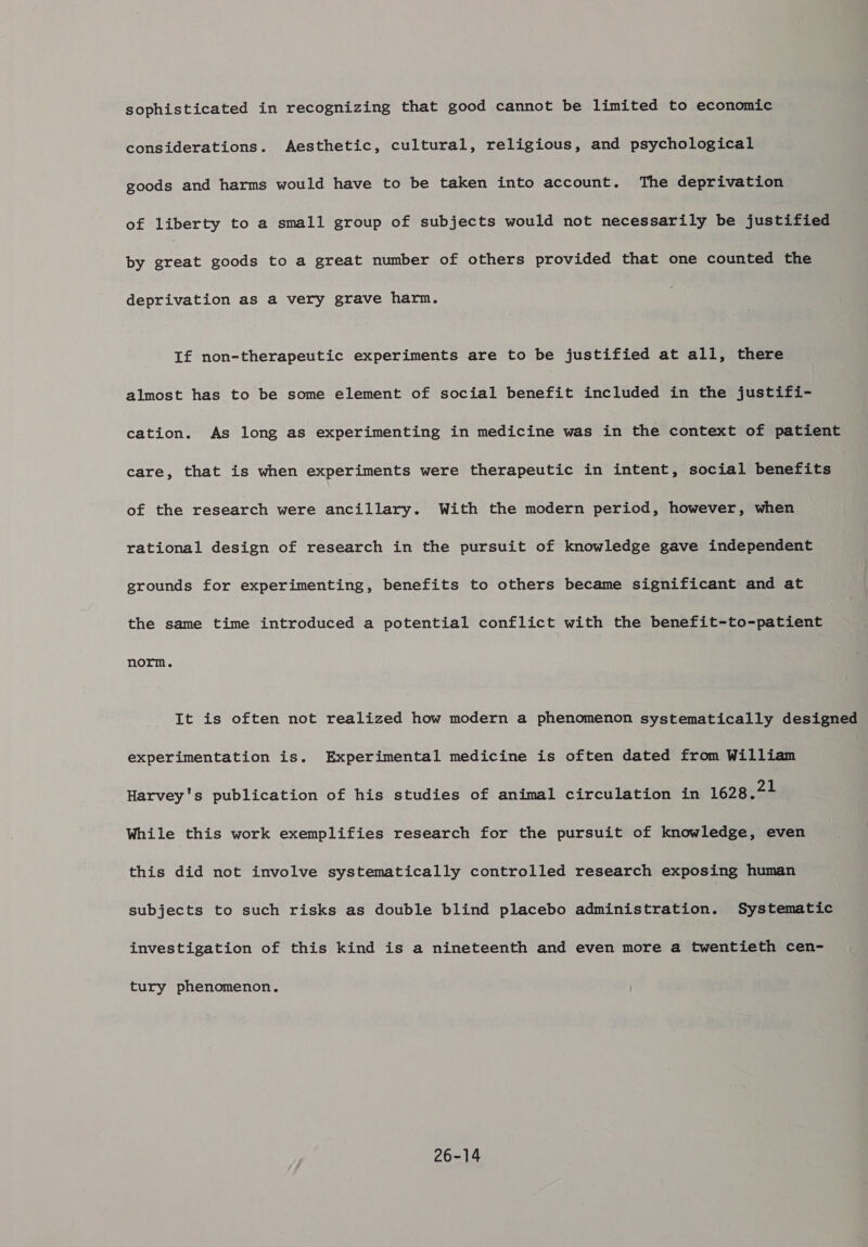 considerations. Aesthetic, cultural, religious, and psychological goods and harms would have to be taken into account. The deprivation of liberty to a small group of subjects would not necessarily be justified by ae goods to a great number of others provided that one counted the deprivation as a very grave harm. If non-therapeutic experiments are to be justified at all, there almost has to be some element of social benefit included in the justifi- cation. As long as experimenting in medicine was in the context of patient care, that is when experiments were therapeutic in intent, social benefits of the research were ancillary. With the modern period, however, when rational design of research in the pursuit of knowledge gave independent grounds for experimenting, benefits to others became significant and at the same time introduced a potential conflict with the benefit-to-patient norm. It is often not realized how modern a phenomenon systematically designed experimentation is. Experimental medicine is often dated from William Harvey's publication of his studies of animal circulation in 1628.21 While this work exemplifies research for the pursuit of knowledge, even this did not involve systematically controlled research exposing human subjects to such risks as double blind placebo administration. Systematic investigation of this kind is a nineteenth and even more a twentieth cen- tury phenomenon. 26-14