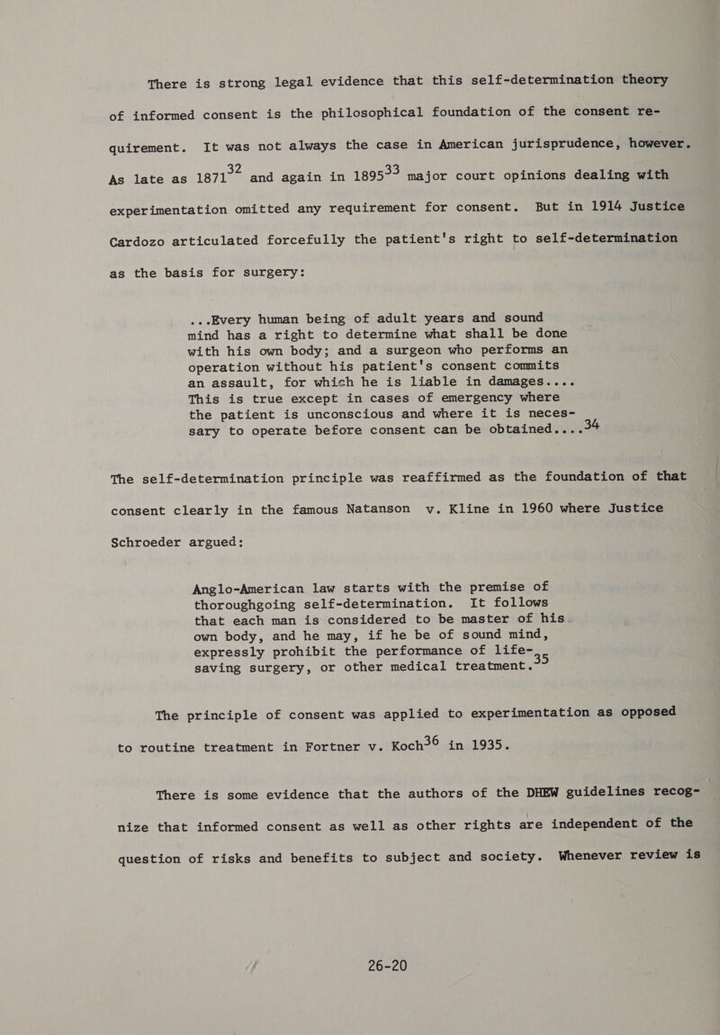 There is strong legal evidence that this self-determination theory of informed consent is the philosophical foundation of the consent re- quirement. It was not always the case in American jurisprudence, however. ae PA 33 ' Fon , As late as 1871 and again in 1895~~ major court opinions dealing with experimentation omitted any requirement for consent. But in 1914 Justice Cardozo articulated forcefully the patient's right to self-determination as the basis for surgery: ...Every human being of adult years and sound mind has a right to determine what shall be done with his own body; and a surgeon who performs an operation without his patient's consent commits an assault, for which he is liable in damages.... This is true except in cases of emergency where the patient is unconscious and where it is neces- sary to operate before consent can be obtained....3 The self-determination principle was reaffirmed as the foundation of that consent clearly in the famous Natanson v. Kline in 1960 where Justice Schroeder argued: Anglo-American law starts with the premise of thoroughgoing self-determination. It follows that each man is considered to be master of his. own body, and he may, if he be of sound mind, expressly prohibit the performance of life- saving surgery, or other medical treatment. The principle of consent was applied to experimentation as opposed to routine treatment in Fortner v. Koch? in 1935. There is some evidence that the authors of the DHEW guidelines recog- nize that informed consent as well as other rights are independent of the question of risks and benefits to subject and society. Whenever review is 26-20